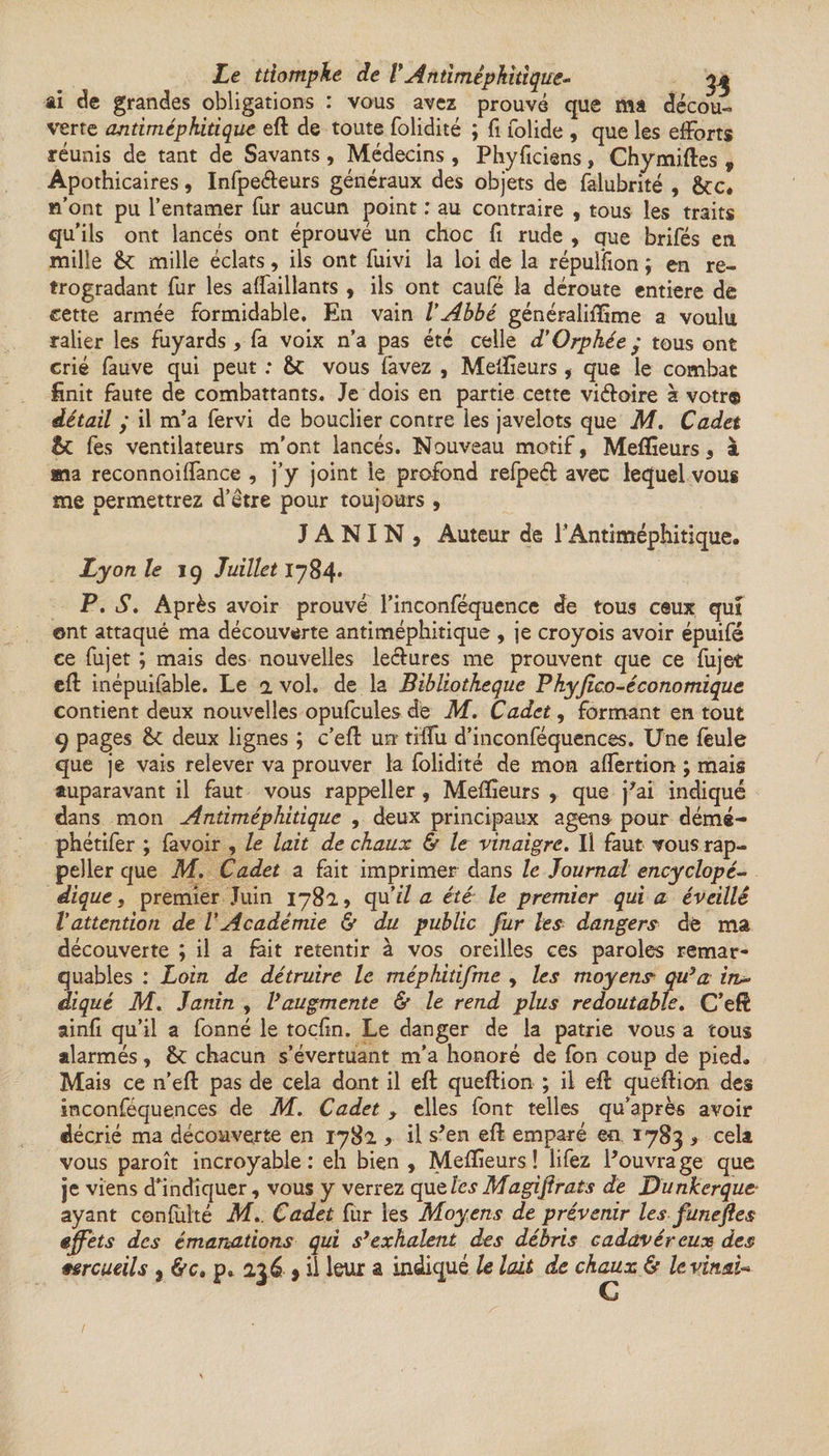 Le triomphe de VAntimépkitique- ai de grandes obligations : vous avez prouvé que ma décou¬ verte antiméphitique eft de toute folidité ; fi folide , que les efforts réunis de tant de Savants , Médecins, Phyficiens, Chymiftes , Apothicaires, Infpeéieurs généraux des objets de falubrité , &amp;c. n’ont pu l’entamer fur aucun point : au contraire , tous les traits qu’ils ont lancés ont éprouvé un choc fi rude , que brifés en mille êt mille éclats, ils ont fuivi la loi de la répulfion ; en ré¬ trogradant fur les affaillants , ils ont caufé la déroute entière de cette armée formidable. En vain VAbbé généraliffime a voulu ralier les fuyards, fa voix n’a pas été celle d’Orphée; tous ont crié fauve qui peut : &amp;C vous favez , Meilleurs , que le combat finit faute de combattants. Je dois en partie cette vi&amp;oire à votr® détail ; il m’a fervi de bouclier contre ies javelots que M. Cadet 5c fes ventilateurs m'ont lancés. Nouveau motif, Meilleurs, à ma reconnoiffance , j’y joint le profond refpeél avec lequel vous me permettrez d’étre pour toujours , JANIN, Auteur de F Antiméphitique. Lyon le 19 Juillet 1784* P. S. Après avoir prouve l’inconféquence de tous ceux qui ©nt attaqué ma découverte antiméphitique , je croyois avoir épuifé ce fujet ; mais des nouvelles lectures me prouvent que ce fujet eft inépuifable. Le 1 vol. de la Bibliothèque Pkyjico-économique contient deux nouvelles opufcules de M. Cadet, formant en tout 9 pages 6c deux lignes ; c’eft un tiffu d’inconféquences. Une feule que je vais relever va prouver la folidité de mon affertion ; mais auparavant il faut vous rappeller, Meilleurs , que j’ai indiqué dans mon Antiméphitique , deux principaux agens pour démé- phétifer ; favoir , le lait de chaux &amp; le vinaigre. Il faut vous rap¬ peller que M. Cadet a fait imprimer dans le Journal encyclopé¬ dique} premier Juin 1782, qu’il a été le premier qui a éveillé l’attention de l’Académie &amp; du public fur les dangers de ma découverte ; il a fait retentir à vos oreilles ces paroles remar¬ quables : Loin de détruire le méphitifme , les moyens qu’a in¬ diqué M. Janin , Vaugmente &amp; le rend plus redoutable. C’eft ainfi qu’il a fonné le toçlîn. Le danger de la patrie vous a tous alarmés, &amp;: chacun s’évertuant m’a honoré de fon coup de pied. Mais ce n’eft pas de cela dont il eft queftion ; il eft queftion des inconféquences de M. Cadet , elles font telles qu’après avoir décrié ma découverte en 1782 , il s’en eft emparé en 1783 , cela vous paroît incroyable: eh bien , Meilleurs ! lifez l’ouvrage que je viens d’indiquer, vous y verrez que les Magifirats de Dunkerque ayant confufté M.. Cadet fur les Moyens de prévenir les funefles effets des émanations qui s’exhalent des débris cadavéreux des mrcuùls } &amp;ct p. 236 » il leur a indiqué le lait de chaux &amp; levïnaU