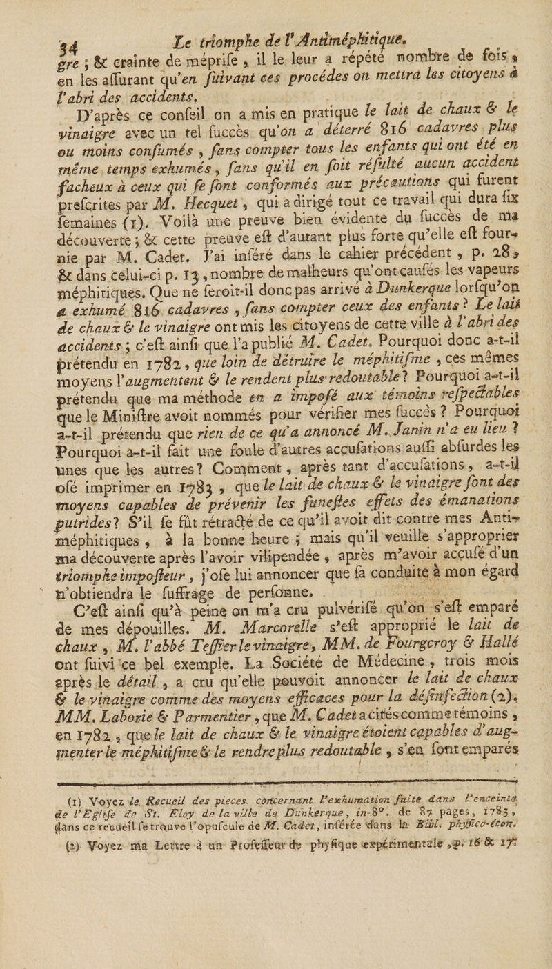 gre ; &amp; crainte de méprife , il le leur a répété nombre de fois , en les afférant qu'en fuivant ces procédés on mettra Iss citoyens a T abri des accidents. . 0 , D’après ce confeil on a mis en pratique le lait de chaux cy Le vinaigre avec un tel fuccès qu 'on a déterré 8l 6 cadavres plus ou moins confumés , fans compter tous les en fants qui ont etc en même temps exhumés, fans quil en foit réfulté aucun acci enl fâcheux à ceux qui fe font conformés aux précautions qui turent prefcrites par M. Hecquet, qui a dirigé tout ce travail qui dura lis femaines (ï). Voilà une preuve bien évidente du fucc.es de ma découverte j &amp;£ cette preuve eft d’autant plus forte qu elle eft four-» nie par M. Cadet. J’ai inféré dans le cahier précédent , p. a8&gt; &amp; dans celui-ci p. 13 , nombre de malheurs qu’on tcaufes les vapeurs méphitiques. Que ne feroit-il donc pas arrive a Dunkerque lorfqu on &amp; exhumé 8l6 cadavres , fans compter ceux des enfants ? Le lait de chaux &amp; le vinaigre ont mis les citoyens de cette ville a l abri des accidents ; c’eft ainfi que l’a publié M. Cadet. Pourquoi donc a-t-il prétendu en 1782 9 que loin de détruire le méphitifmè , ces memes moyens Y augmentent &amp; le rendent plus' redoutai) tel Pourquoi a-t-il prétendu que ma méthode en a impofé aux témoins **efpecrabies que le Miniftre avoit nommés pour vérifier mes fucçes ? Pourquoi a-t-il prétendu que rien de ce qu a annonce M, Janin n a eu lieu ? Pourquoi a-t-il fait une foule d’autres accufations aaffi abfurdes les Unes que les autres? Comment, apres tant d accufations a-t-d ofé imprimer en I783 % que le lait de chaux &amp; le vinaigre font des moyens capables de prévenir les funefies effets des émanations putrides? S'il fe fut rétracté de ce qu’il avoit dit contre mes Anti-» méphitiques , à la bonne heure 5 mais qu il veuille s approprier ma découverte après l’avoir vilipendée , apres m’avoir acçufé d un triomphe impofleur, j’ofe lui annoncer que fa conduite a mon égaul p’obtiendra le fuffrage de perforine. C’eft ainfi qu’à peine on m’a cru pulverife qu on s eft emparé de mes dépouilles. M. Marcorelle s’eft approprié le lait de chaux , M. Vabbé Tejfier le vinaigre, MM.de pourgcroy &amp; Hallé ont fuivi ce bel exemple. La Société de Médecine , trois mois après le détail , a cru qu’elle pouvoir annoncer le lait de chaux &amp; le vinaigre comme des moyens efficaces pour la dejhtfection (2). MM. Laborie &amp; Parmentier, que M. Cadet a cirescomme témoins , en 1782 9 que le lait de chaux &amp; le vinaigre étaient capables d aug¬ menter le méphitifmè &amp; le rendre plus redoutable , s en font emparés (ï) Voyez, le Recueil des pièces, concernant l’exhumation faite dans Venceinte de VEgltfe de St. Eloy de la ville de Dunkerque, z/2-8°. de 87 pages, 1785, çlans ce recueil fe trouve l’opufeuie de M. Cadet, inferee -d'ans la Bill, phyfico-ecen.