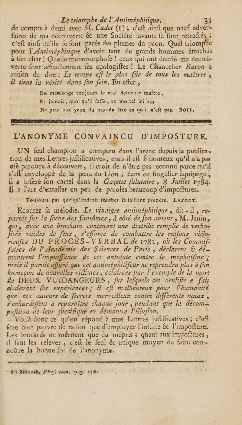 de compte à demi avec M. Cadet (i) ; c’efi: ainfi que neuf adver- faires de ma découverte &£ une Société favante fe font rétractés ; c'eft ainfi qu’ils fe font parés des plumes du paon. Quel triomphe pour XAntimèphitique d’avoir tant de grands hommes attachés a (on char ! Quelle métamorphose ! ceux qui ont décrié ma décou¬ verte font aâuellement fes apologiftes ! Le Chancelier Bacon a raifon de dire : Le temps eji le plus fur de tous les maîtres * U tient la vérité dans fon ftin. En effet, Da menfonge toujours le vrai demeure maître , Et jamais , quoi qu’il faffe , un mortel ici bas Ne peut aux yeux du monde être ce qu’il «’eft pas. BoiL, L’ANONYME CONVAINCU D’IMPOSTURE. UN feul champion a comparu dans l’arene depuis la publica¬ tion de mes Lettres justificatives ; mais il eft fi honteux qu'il rfa pas ©fé paroître à découvert, il croit de n’étre pas reconnu parce qu'il s’efl enveloppé de la peau du Lion ; dans ce fmgulier équipage , il a inféré ton cartel dans la Galette falutaire , 8 Juillet 1784. 1.1 a l’art d'entaffer en peu de paroles beaucoup d’impoflures. Toujours par quelqu’endroit fQurbes fe laifTent prendre. Lafont. Ecoutez fa mélodie. Le vinaigre antiméphitique , dit - il , re¬ paraît pur la feene des fantômes , à côté deJon auteur, M. Tanin, qui, avec une brochure contenant une diatribe remplie de verbo- Jités vuides de fens s’efforce de combattre les raifons vicio- rieufes DfJ PROCÈS-VERBAL rie 178a, oit les Commijf faires de P Aca démie des Sciences de Paris , déclarent & dé¬ montrent Vimpuiffance de cet antidote contre le méphitifme y mais il paraît afjüré que cet an dm éphitifeur ne reprendra plus à fort hameçon de nouvelles victimes, éclairées par l’exemple de la mort de DEUX VUIDANGEURS , fur lefquels cet oeuHfie a fait ei-devant fes expériences y il efl malheureux pour P humanité que ces auteurs de fecrets merveilleux contre différents maux , s erihardijfent à reparaître chaque jour , pendant que la décam¬ pa fition de leur j'pedfique en démontre Villujion. Voilà donc ce qu’on répond à mes Lettres jufBficatives ; c'efl être bien pauvre de raifon que d’employer l’infuite & l’impoflure. Les brocards ne méritent que du mépris ; quant aux impoftures 9 il faut les relever , c’efl le feul êe unique moyen de faire con- «offre la bonne foi de l'anonyme.