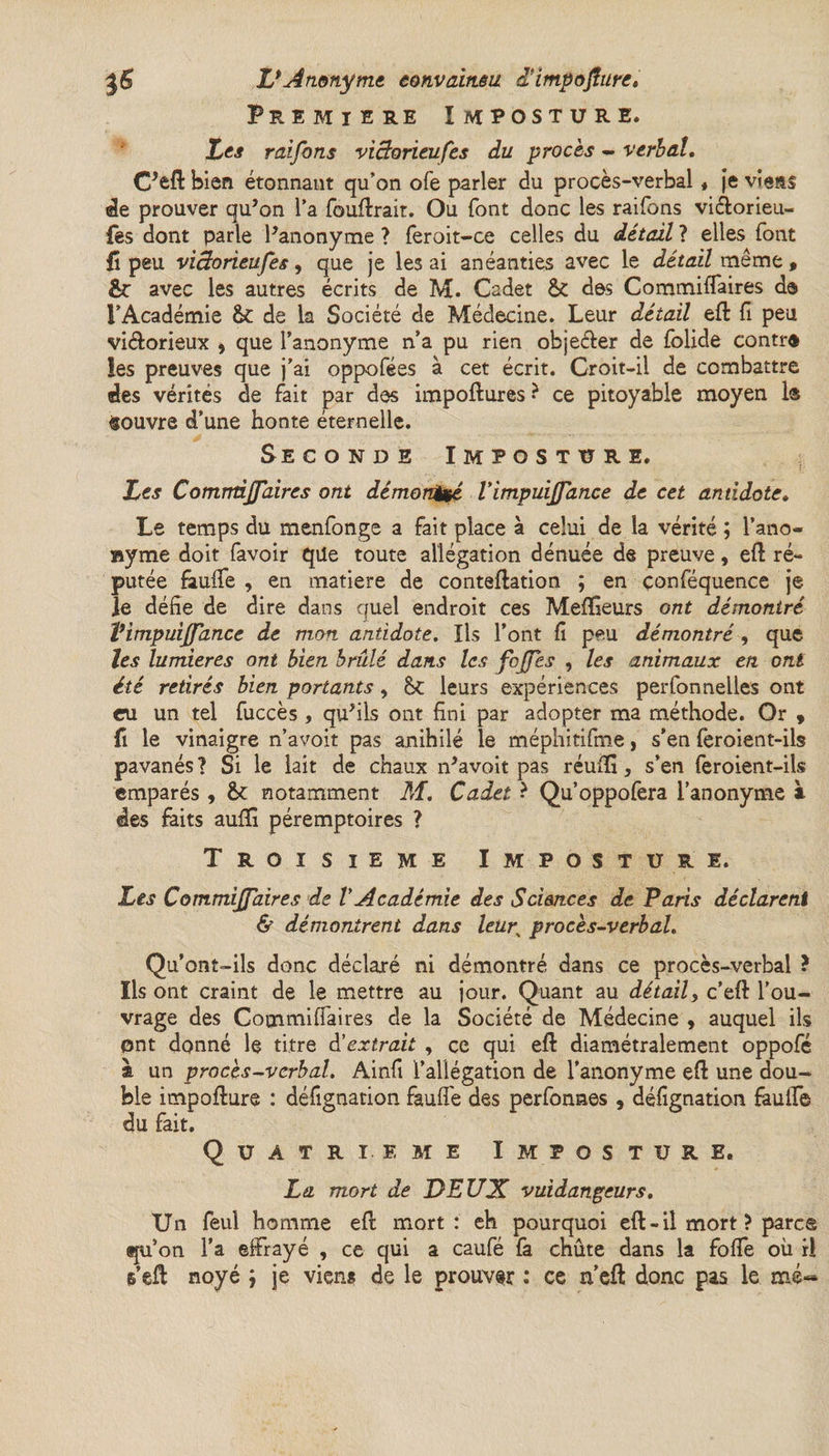 Premiers Imposture. les raifons victorieufes du procès - verbal. C’efl: bien étonnant qu’on ofe parler du procès-verbal * je viens de prouver qu’on l’a fouffrait. Ou font donc les raifons viélorieu- fes dont parle l’anonyme ? feroit-ce celles du détail ? elles font fî peu viâorieufes, que je les ai anéanties avec le détail même , fie avec les autres écrits de M. Cadet &amp; des Commiffaires de l’Académie &amp;C de la Société de Médecine. Leur détail eft fi peu vi&amp;orieux , que l’anonyme n’a pu rien obje&amp;er de folide contre» les preuves que j’ai oppofées à cet écrit. Croit-il de combattre des vérités de fait par des impoftures * ce pitoyable moyen 1® «ouvre d’une honte éternelle. Seconde Imposture. les Comrràjfaires ont démon&amp;é Vimpuijfance de cet antidote. Le temps du menfonge a fait place à celui de la vérité ; l’ano- »yme doit favoir que toute allégation dénuée de preuve, eft ré¬ putée fauffe , en matière de conteftation ; en conféquence je le défie de dire dans quel endroit ces Mefifieurs ont démontré Vimpuijfance de mon antidote. Us l’ont fi peu démontré, que les lumières ont bien brûlé dans les fojfes , les animaux en ont été retirés bien portants, leurs expériences perfonnelles ont ru un tel fuccès, qu’ils ont fini par adopter ma méthode. Or , fi le vinaigre n’avoit pas anihilé le méphitifme, s’en feroient-ils pavanés? Si le lait de chaux n’avoit pas réuffi, s’en feroient-ils emparés , &amp;: notamment M. Cadet ? Qu’oppofera l’anonyme à des faits aufifi péremptoires ? Troisième Imposture. Les Commijfaires de V Académie des Scimces de Paris déclarent &amp; démontrent dans leup procès-verbal. Qu’ont-ils donc déclaré ni démontré dans ce procès-verbal ? Ils ont craint de le mettre au jour. Quant au détail, c’eft l’ou¬ vrage des Commiffaires de la Société de Médecine , auquel ils ont donné le titre d'extrait , ce qui eft diamétralement oppofé à un proces-verbal. Ainfi l’allégation de l’anonyme eft une dou¬ ble impofture : défignation fauffe des perfonnes , défignation feuffe du fait. QUATRIEME I MP OS T U R E. La mort de DEUX vuidangeurs. Un feul homme efl mort: eh pourquoi eft - il mort ? parc® tpi’on l’a effrayé , ce qui a caufé fa chute dans la foffe où ri s’eft noyé ; je viens de le prouver : ce n’eft donc pas le mé«