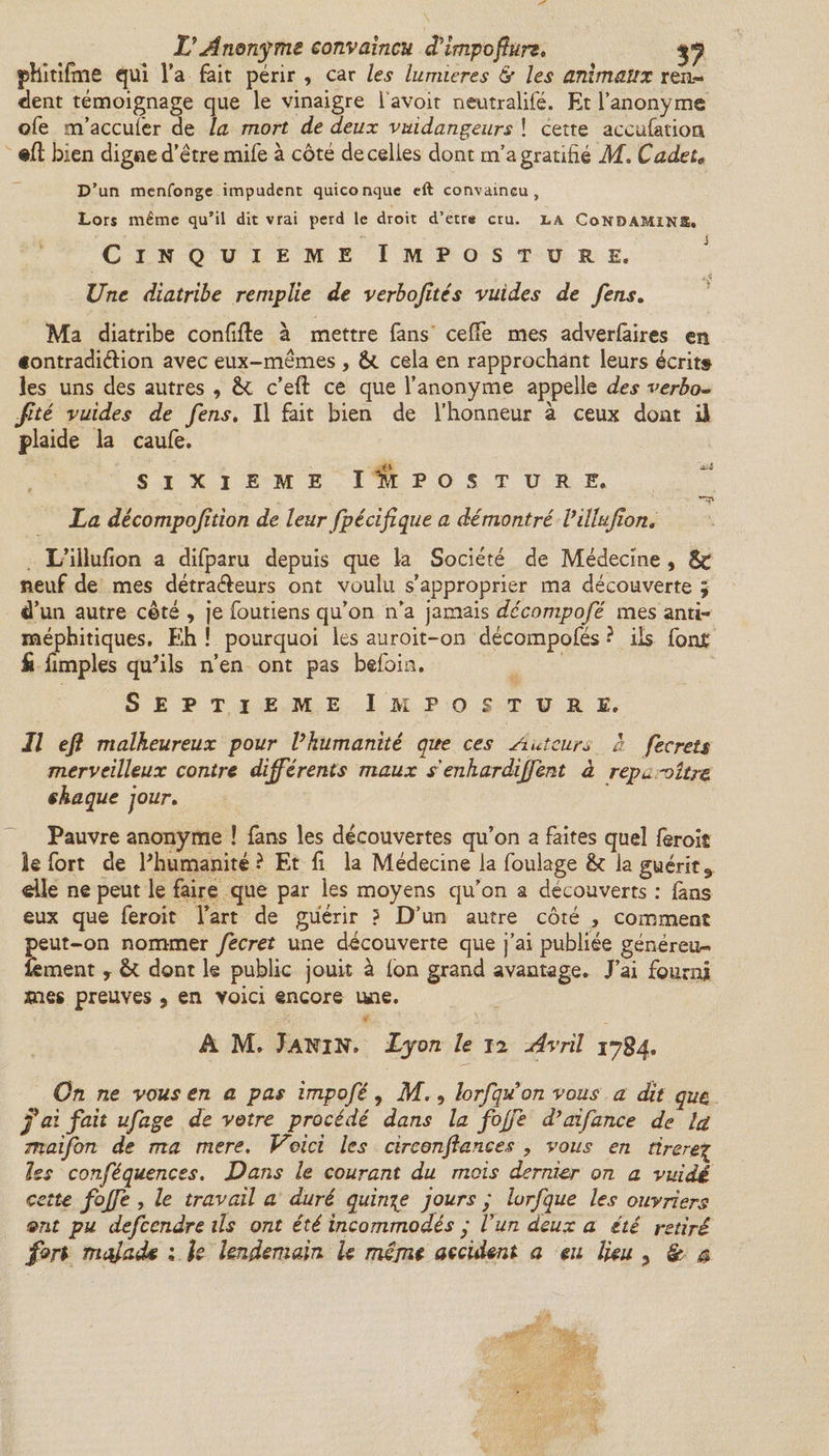&amp; Anonyme convaincu dîmpoftun, yj phitifme qui Ta fait périr , car les lumières &amp;• les animaux ren- dent témoignage que le vinaigre l'avoit neutralifé. Et l’anonyme ofe m’accufer de la mort de deux vuidangeurs î cette accufation «fl bien digne d’être mife à côté de celles dont m’a gratifié M, Cadet* D’un mcnfonge impudent quiconque eft convaincu. Lors même qu’il dit vrai perd le droit d’etr* cru. la CoNDAMINS, Cinquième Imposture. 4 Une diatribe remplie de verbojîtés vuides de fens. Ma diatribe confifle à mettre fans ceffe mes adverfâires en «ontradiélion avec eux-mêmes , &amp; cela en rapprochant leurs écrit» les uns des autres , c’eft ce que l’anonyme appelle des verbo- fité vuides de fens. Il fait bien de l’honneur à ceux dont il plaide la caufe. sixième Imposture. La décompojition de leur fpécif que a démontré Villujîon, L’iilufion a difparu depuis que la Société de Médecine, Sc neuf de mes détraéleurs ont voulu s’approprier ma découverte ; d’un autre côté , je foutiens qu’on n’a jamais décompofé mes anti¬ méphitiques. Eh ! pourquoi les auroit-on décompofés • ils fonf Si fimples qu'ils n’en ont pas befoin. Septième Imposture. Il eft malheureux pour Vhumanité que ces Auteurs a fecrets merveilleux contre différents maux s'enhardffent à repu 'oître chaque jour. Pauvre anonyme ! fans les découvertes qu’on a faites quel fèroit le fort de l'humanité ? Et fi la Médecine la foulage &amp;: la guérit 3 elle ne peut le faire que par les moyens qu’on a découverts : fans eux que feroit l’art de guérir ? D’un autre côté , comment peut-on nommer fecret une découverte que j’ai publiée généreux lèment y &amp; dont le public jouit à fon grand avantage* J’ai fourni mes preuves , en voici encore une. A M. J AN IN, Lyon le 12 Avril 17 84. On ne vous en a pas impofè, M., lorfquon vous a dit que fai fait ufage de votre procédé dans la fojfe d’aifance de la. maifon de ma mere, Voici les circonftances , vous en tirerez les conféquences. Dans le courant du mois dernier on a vuidé cette fojfe , le travail a duré quinze jours y lurfque les ouvriers ont pu defeendre ils ont été incommodés y U un deux a été retiré fort malade 1 U lendemain le même accident a eu lieu 3 &amp; s
