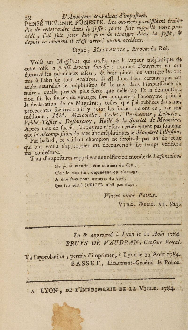 VENSÉ DEVENIR FUNESTE, £-■« ouvriers paroiffoient Cram- Ere Ee r e. defcendre dans la fojfe : je me puis rappellé votre pro^ cédé , J ai fait jeter huit pots de vinaigre dans la fojfe, &amp; depuis ce moment il nyejl arrivé aucun accident. Signé , Miziakois , Avocat du Roi. Voilà un Magiftrat qui attefte que la vapeur méphitique de cette foffe a penfé devenir funefte : nombre d'ouvriers en ont éprouvé les pernicieux effets , &amp; huit pintes de vinaigre les ont mis à l’abri de tout accident. Il eft donc bien certain mue cet acide neutralité le méphitifme ôt le met dans i impuinance de nuire , quelle preuve plus forte que celle-là ? Et la démqnftra- tion fur les fuccès du vinaigre fera complété fi l’anonyme joint a la déclaration de ce Magiftrat, celles que j’ai publiées dans mes précédentes Lettres ; s’il y joint les fuccès qu’ont eu, par ma méthode, MM. Mar cor elle , Cadet, Parmentier , Labo rte , P abbé Tejfier , Defourcroy , Hallé &amp; la Société de Meuccine* Après tant de fuccès l’anonyme ffofera certainement pas foutenir quo la décomposition de mes antiméphitiques a démontré ViUufion* 1 Par hafard, ce vaillant champion ne feroit-il pas un de ceux qui ont voulu s’approprier ma découverte ? Le temps vérifiera ma conjeffure. . , r c Tant d’impoftures rappellent une réflexion morale de Lafontaine* Ne point mentir , être contenir âu iîen , C’eft le plus fur : cependant on s’occupe A dire faux pour attraper du bieru Que fert ecla î JUPITER n’eft pas dupe „ V'mcet amer Patrice. Vl&amp;G, Ænéid. VI. g2j»&gt; Lu &amp; approuvé à Lyon le il Août 1784* BRUYS DE VAUDRAI?, Cenfeur Royal. Vu f approbation , permis d’imprimer, à Lyon le il Août 1784. BASSET, Lieutenant-Général de Police» ] ; - LYON * de l'ïmfeim»» bs la Vixxb. 1784» A