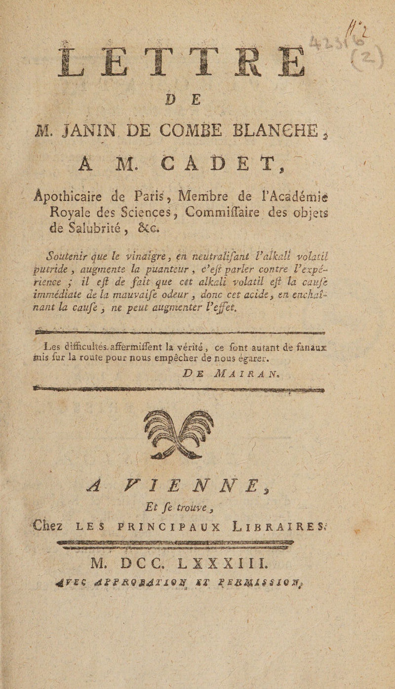 D E M. JANIN DE COMBE BLANCHE à A M. CADET, Apothicaire de Paris, Membre de !’Académie Royale des Sciences, Commiffake des objets de Salubrité, 5cg« Soutenir que le vinaigre 3 en neutmlifant Valknli volatil jpucride 3 augmente, la puanteur , e’efi parler contre V'expé¬ rience ; z7 eji de fait que cet alkali volatil ejl la caujc immédiate de la mauvaife odeur, donc cet acide 3 en enchaî¬ nant la calife 3 ne peut augmenter Veffet. Les difficultés, affermirent la vérité , ce font autant de fanaux: mis fur la route pour nous empêcher de nous égarer. D E M A I R A N. A VIE N N E 3 Et fe trouve 9 Chez les principaux Libraires^ M. DCC. L XX XI IL 4VEÇ &QM4E19M ME FE8MXSSÎQN*