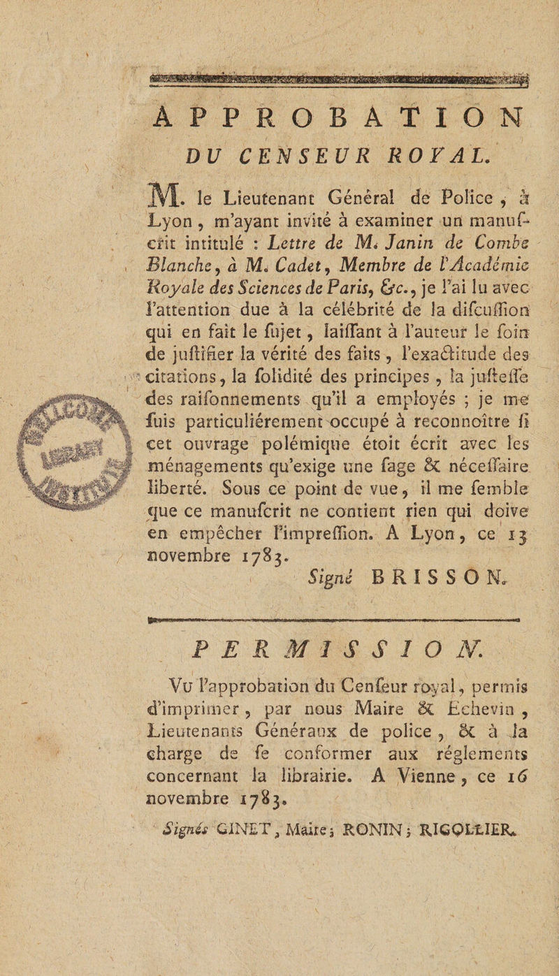 APPROBATION DU CENSEUR ROYAL. 3VL le Lieutenant Général de Police , à Lyon , m’ayant invité à examiner un manuf- crit intitulé : Lettre de Mi Janin de Combe Blanche, à M. Cadet, Membre de VAcadémie Royale des Sciences de Paris, &c., je Fai lu avec l’attention due à la célébrité de la difcuifion qui en fait le fujet, îaiffant à Fauteur le foin de juitrfier la vérité des faits, l’exaélitude des citations, la folidité des principes , la jufteiîe des raifonnements qu’il a employés ; je me fuis particuliérement occupé à reconnoître II cet ouvrage polémique étoit écrit avec les ménagements qu’exige une fage & néceiTaire liberté. Sous ce point de vue, il me femble que ce manuferit ne contient rien qui doive en empêcher Pimjpreffion. A Lyon, ce 13 novembre 1783. Signé B R I S S O N. P E R M î S S 1 O A7 Vu l’approbation du Cenfeur royal, permis d’imprimer , par nous Maire $£ Echevin , Lieutenants Généraux de police , 5c à la charge de fe conformer aux réglements concernant la librairie. A Vienne, ce Kî novembre 1783. Signés GiNET, Maire, RONÏN, RlGQLtlEÏG