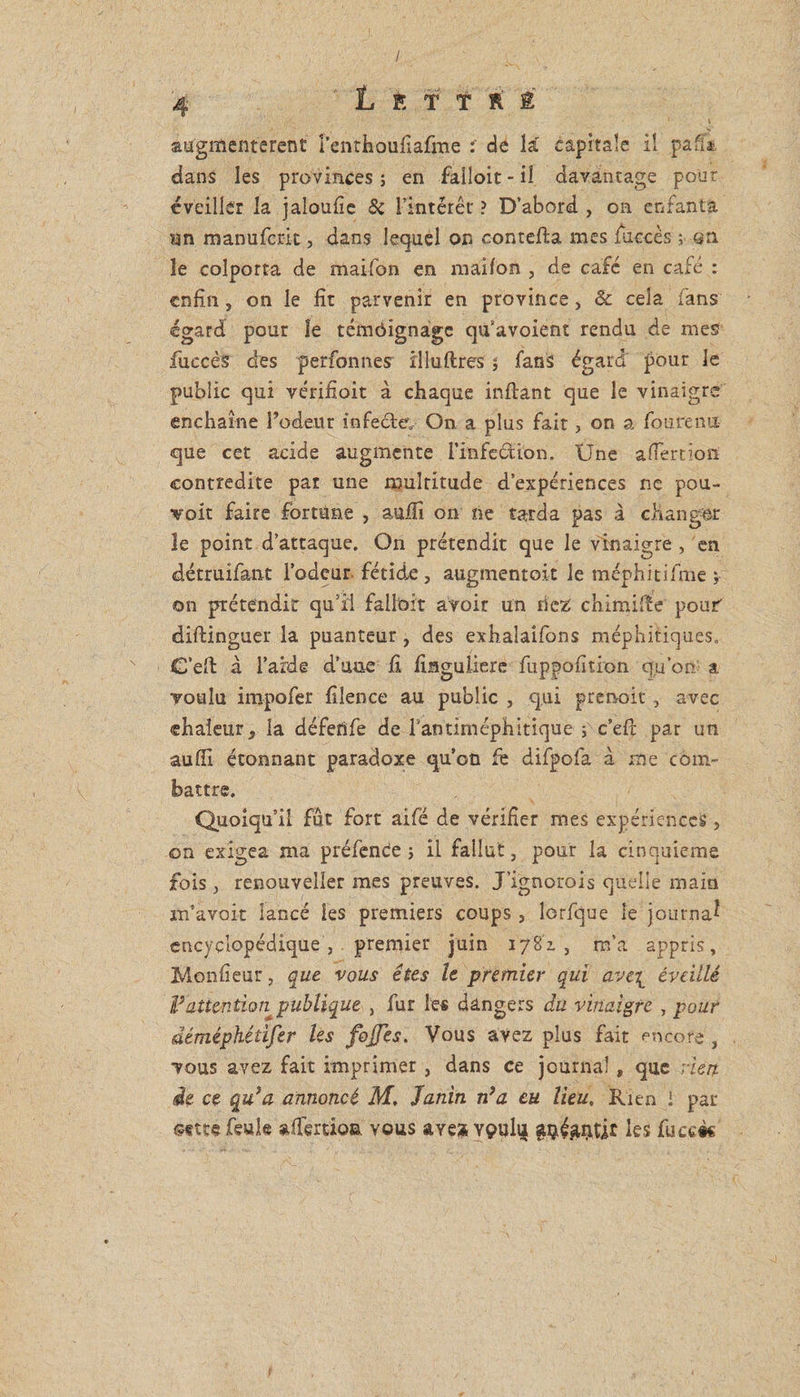 / 4 L É f î R Ê augmentèrent l’enthoufiafme ; de lar capitale il paff* dans les provinces ; en falloit-il davantage pour éveiller la jaloufie 8c Fintérêt' ? D’abord , on enfanta un manufcrit, dans lequel on contefta mes /accès ; sn le colporta de maifon en maifon , de café en café : enfin, on le fit parvenir en province, & cela fans égard pour le témôignage qu’avoient rendu de mes fiuccès des perfonnes illuilres % fans égard pour le public qui vérifioit à chaque inftant que le vinaigre enchaîne l’odeur infecte. On a plus fait, on a fourenu que cet acide augmente l'infection. Une a fier don contredite pat une multitude d’expériences ne pou¬ voir faire fortune , suffi on ne tarda pas à changer le point d’attaque. On prétendit que le vinaigre, en détruifant l’odeur fétide, augmentait le méphitifme j on prétendit qu’il fallait avoir un riez chimifie pouf diftinguer la puanteur, des exhaîaîfons méphitiques. C’efi: à l’aide d’uae fi finguiiere fuppofition qu’on a voulu impofer fiîence au public , qui prenok, avec chaleur, la défefife de rantiméphitique ; c’eft par un suffi étonnant paradoxe qu’on fe difpofa à me com¬ battre. Quoiqu’il fût fort aifé de vérifier mes expériences , on exigea ma préfence ; il fallut, pour la cinquième fois, renouveîler mes preuves. J’ignorois quelle main m’avoit lancé les premiers coups, lorfque le journal encyclopédique , . premier juin 1782. 3 m’a appris, Monfieur, que vous êtes le premier qui avc\ éveillé F attention publique , fur les dangers du vinaigre , pour déméphédfer les fojjes. Vous avez plus fait encore , vous avez fait imprimer , dans ce journal, que rien, de ce qu'a annoncé M. Janin n’a eu lieu. Rien i par «ttt* feule affertioa. vous aye? vç>uh| les fuce&