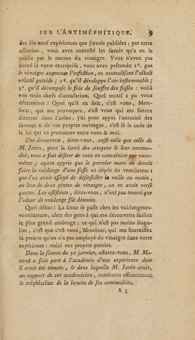 ies dix-neuf expériences que j?avois publiées ; par cette aflercion , vous avez contefté les fuccès qu’a eu le public par le moyen du vinaigre. Vous n’avez pas borné là votre entreprife , vous avez prétendu iQ. que le vinaigre augmente V infection, en neutralifant Valkaîi volatil putride ; qu’il développe Vair inflammable $ 3°. qu’il décompofe le foie de fouffre des fojfes : voilà vos trois chefs d’accufation. Quel motif a pu vous déterminer ? Quoi qu’il en foit, c’çft vous, Mon¬ sieur , qui me provoquez, e’eft vous qui me forcez d’entrer dans l’arêne ; j’ai pour appui lautorité des Lavants &amp; de vos propres ouvrages, c’eft là le code de la loi qui va prononcer entre vous &amp; moi. Une découverte , dites-vous, aufft utile que celle de M. Janin, pour la fanté des citoyens &amp; leur commo¬ dité 3 vous a fait dêjîrer de vous en convaincre par vous- même j ayant appris que le premier mars on devait faire la vuidange d’une fojfe au dépôt du ventilateur » que l’on avoit ejfayé de déjînfecter lm veille au matin , au lieu de deux pintes de. vinaigre , on en avoit verfê quatre. Les aj/ifiants , dites-vous , n’ont pas trouvé que l’odeur de vuidange fût détruite. Quel début ! La fcene fe pafte chez les vuidangeurs- vendlateurs, chez des gens à qui ma découverte faifoiE le plus grand ombrage > ce qui n’eft pas moins fingu» lier, c’eft que c'eft vous, Monfieur, qui me fournilfez la preuve qu’on n’a pas employé du vinaigre dans votre expérience : voici vos propres paroles. Dans la féance du 30 janvier, affurcz-vous, M. Mo¬ rand a fait part à. l’académie d’une expérience dont il avoit été témoin , &amp; dans laquelle M. Janin avoit ^ au rapport de cet académicien, combattu efficacement le méghitifme de la lunette de fes commodités„ A %