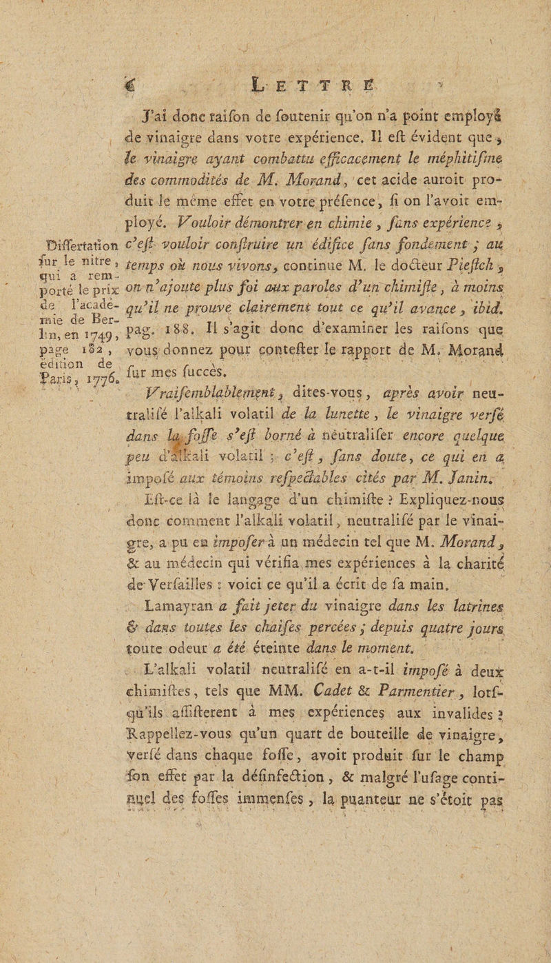 Differtation fur le nitre , qui a rem¬ porté îe prix de l'acadé¬ mie de Ber¬ lin, en Î749, page 1S2 , édition de Taris » 1776* J’ai donc raifon de fou tenir qu’on n’a point employa de vinaigre dans votre expérience. Il eft évident que $ le vinaigre ayant combattu efficacement le méphitifne des commodités de M. Morand, cet acide aurait pro¬ duit le meme effet en votre préfence, li on l’avoir em¬ ployé. Vouloir démontrer en chimie > fans expérience s c’ejî vouloir conffruire un édifice fans fondement j au temps ou nous vivons, continue M. le doéteur Pieflch s on Vajoute plus foi aux paroles d’un chimifie, a moins qu’il ne prouve clairement tout ce qu’il avance 3 ibid. pag. 188, Il s’agit donc d’examiner les raîfons que vous donnez pour conteffer le rapport de M, Morand fur mes fuccès. Vraifemblablement} dites-vous, après avoir neu- tralifé l’alkali volatil de la lunette, le vinaigre verfê impofé aux témoins refpeBables cités par M. Janin. Eft-ce ià le langage d’un chimifte ? Expliquez-nous donc comment l’alkali volatil> neutralifé par le vinai¬ gre, a pu en impoferh un médecin tel que M. Morand3 &amp; au médecin qui vérifia unes expériences à la charité de- Verfaiües : voici ce qu’il a écrit de fa main. Lamayran a fait jeter du vinaigre dans les latrines &amp; dans toutes les chaifes percées j depuis quatre jours toute odeur a été éteinte dans le moment, L’alkali volatil neutralifé en a-t-il impofé à deux chimiftes, tels que MM. Cadet &amp; Parmentier, lorf- qu’ils affifterent à mes expériences aux invalides î Rappeliez-vous qu’un quart de bouteille de vinaigre, verfé dans chaque foffe, avoit produit fur le champ fon effet par la définfe&amp;ion, &amp; malgré l’ufage conti- BUel des foffes immenfes, la puanteur ne s’étoit pas