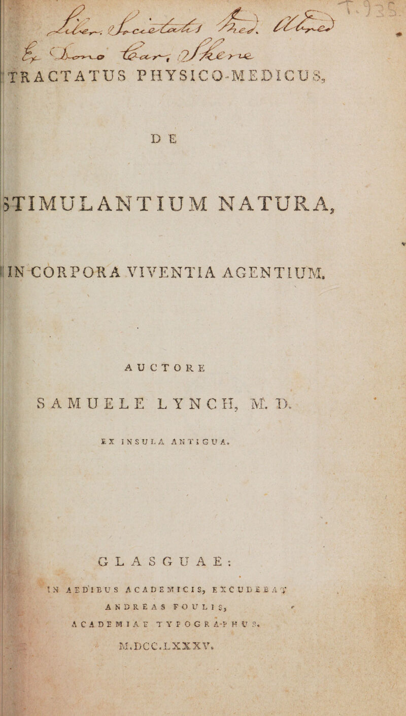 TRACTA T U S PHYSIC O-M E DIC U S, D E STIMULANTIUM NATURA, IN CORPORA VIVENTIA AGENTIUM, AUCTORE S A M U E L E LYNCH, M. D. EX INSULA ANTIQUA» GLASGUAE; * * t .S A E D'l B U S ACADEMICIS} EXCUDEBAR AKSREAS FO U L I S, ACADEMIAE T Y F O G R A*P H V S* M.DCC.LXXXV.