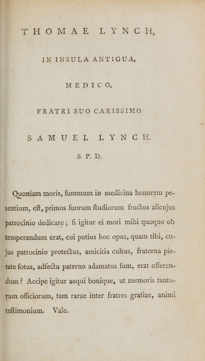 IN INSULA ANT1GUA, / MEDICO, FRATRI SUO CARISSIMO SAMUEL LYNCH, t S. P. D* Quoniam moris, fummum in medicina honorem pe¬ tentium, eft, primos fuorum ftudiorum fruclus alicujus patrocinio dedicare; fi igitur ei mori mihi quoque ob temperandum erat, cui potius hoc opus, quam tibi, cu¬ jus patrocinio protedtus, amicitia cultus, fraterna pie¬ tate fotus, adfectu paterno adamatus fum, erat offeren¬ dum ? Accipe igitur aequi bonique, ut memoris tanto¬ rum officiorum, tam rarae inter fratres gratiae, animi ieflimonium. Vale.