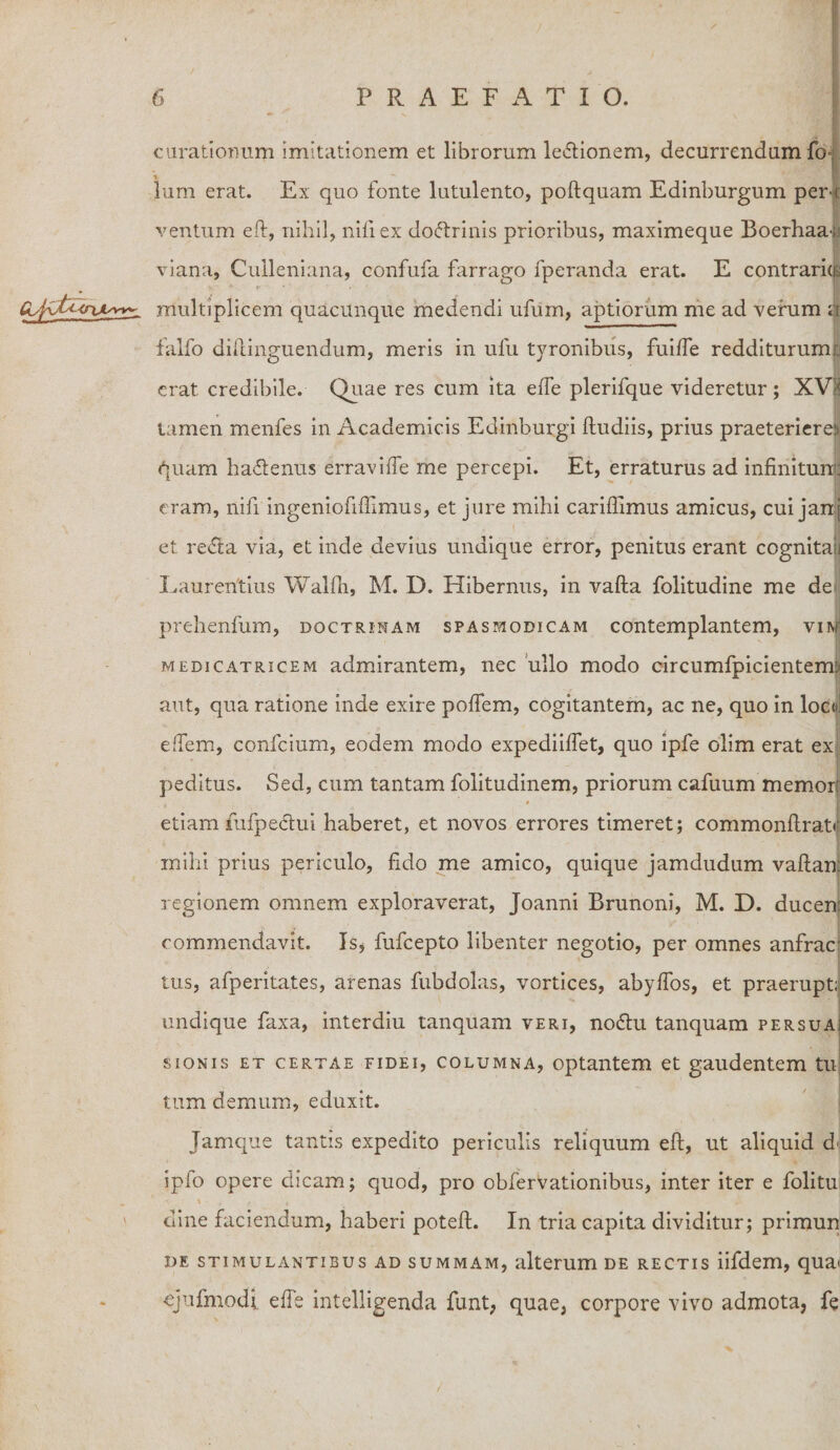 curationum imitationem et librorum lectionem, decurrendum fi&gt; lum erat. Ex quo fonte lutulento, poftquam Edinburgum per-i ventum eft, nihil, nili ex doftrinis prioribus, maximeque Boerhaar viana, Culleniana, confufa farrago fperanda erat. E contraria v. * r■ ' * ' » CL^U^&lt;riAsvv^ multiplicem quacunque medendi ufum, aptiorum me ad verum sit falfo difcinguendum, meris in ulu tyronibiis, fuilfe redditurum!., erat credibile. Quae res cum ita effe plerifque videretur; XV!&lt; tamen menfes in Academicis Edinburgi ftudiis, prius praeteriereji quam hactenus erraviffe me percepi. Et, erraturus ad infinitum: eram, nifi ingeniofiffimus, et jure mihi carifiimus amicus, cui jan[ et re&lt;51a via, et inde devius undique error, penitus erant cognitae Laurentius Walfli, M. D. Hibernus, in vafta folitudine me de prehenfum, doctrinam spasmodicam contemplantem, vim medicatricem admirantem, nec ullo modo circumfpicienteim aut, qua ratione inde exire polfem, cogitantem, ac ne, quo in loedi elTem, confcium, eodem modo expediilfet, quo ipfe olim erat ex peditus. Sed, cum tantam folitudinem, priorum cafuum memor: etiam fufpedui haberet, et novos errores timeret; commonftrat» mihi prius periculo, fido me amico, quique jamdudum vaftan: regionem omnem exploraverat, Joanni Brunoni, M. D. ducen commendavit. Is* fufcepto libenter negotio, per omnes anfrar tus, afperitates, arenas fubdolas, vortices, abylfos, et praerupti undique faxa, interdiu tanquam veri, noftu tanquam persua; sionis et certae fidei, columna, optantem et gaudentem tu tum demum, eduxit. Jamque tantis expedito periculis reliquum eft, ut aliquid d&lt; iplo opere dicam; quod, pro obfervationibus, inter iter e folitu dine faciendum, haberi poteft. In tria capita dividitur; primun de stimulantibus ad summam, alterum de rectis iifdem, qua» ejufmodi elfe intelligenda funt, quae, corpore vivo admota, fe