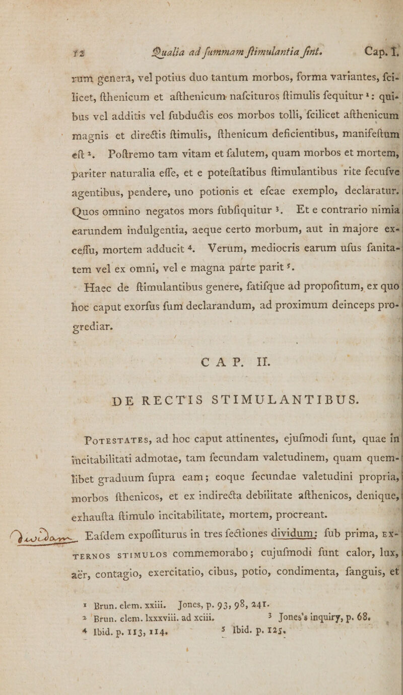 rum genera, vel potius duo tantum morbos, forma variantes, fci- licet, fthenicum et afthenicum nafcituros ftimulis fequitur 1: qui» bus vel additis vel fubdu&is eos morbos tolli, fcilicet afthenicum % ' - T . magnis et dire&is ftimulis, fthenicum deficientibus, manifeftum eft *. Poftremo tam vitam et falutem, quam morbos et mortem, pariter naturalia efle, et e poteftatibus ftimulantibus rite fecufve agentibus, pendere, uno potionis et efcae exemplo, declaratur.; Quos omnino negatos mors fubfiquitur 5. Et e contrario nimia i earundem indulgentia, aeque certo morbum, aut in majore ex- ceffu, mortem adducit 4. Verum, mediocris earum ufus fanita- tem vel ex omni, vel e magna parte parit5. Haec de ftimulantibus genere, fatifque ad propofitum, ex quo hoc caput exorfus fum declarandum, ad proximum deinceps pro- j grediar. / CAP. II. I de rectis stimulantibus. I Potestates, ad hoc caput attinentes, ejufmodi funt, quae in incitabilitati admotae, tam fecundam valetudinem, quam quem-: libet graduum fupra eam; eoque fecundae valetudini propria, r morbos fthenicos, et ex indiredta debilitate afthenicos, denique, f exhaufta ftimulo incitabilitate, mortem, procreant. Eafdem expofliturus in tres fe&iones dividum: fub prima, ex¬ ternos stimulos commemorabo; cujufmodi funt calor, lux, aer, contagio, exercitatio, cibus, potio, condimenta, fanguis, et 1 Brun. elem. xxiii. Jones, p. 93, 98, 7,41. 1 Brun. elem. lxxxviii. ad xciii. 3 Jones's inquiry, p, 68. 4 Ibid. p. 113) 5 Ibid. p. 125, t