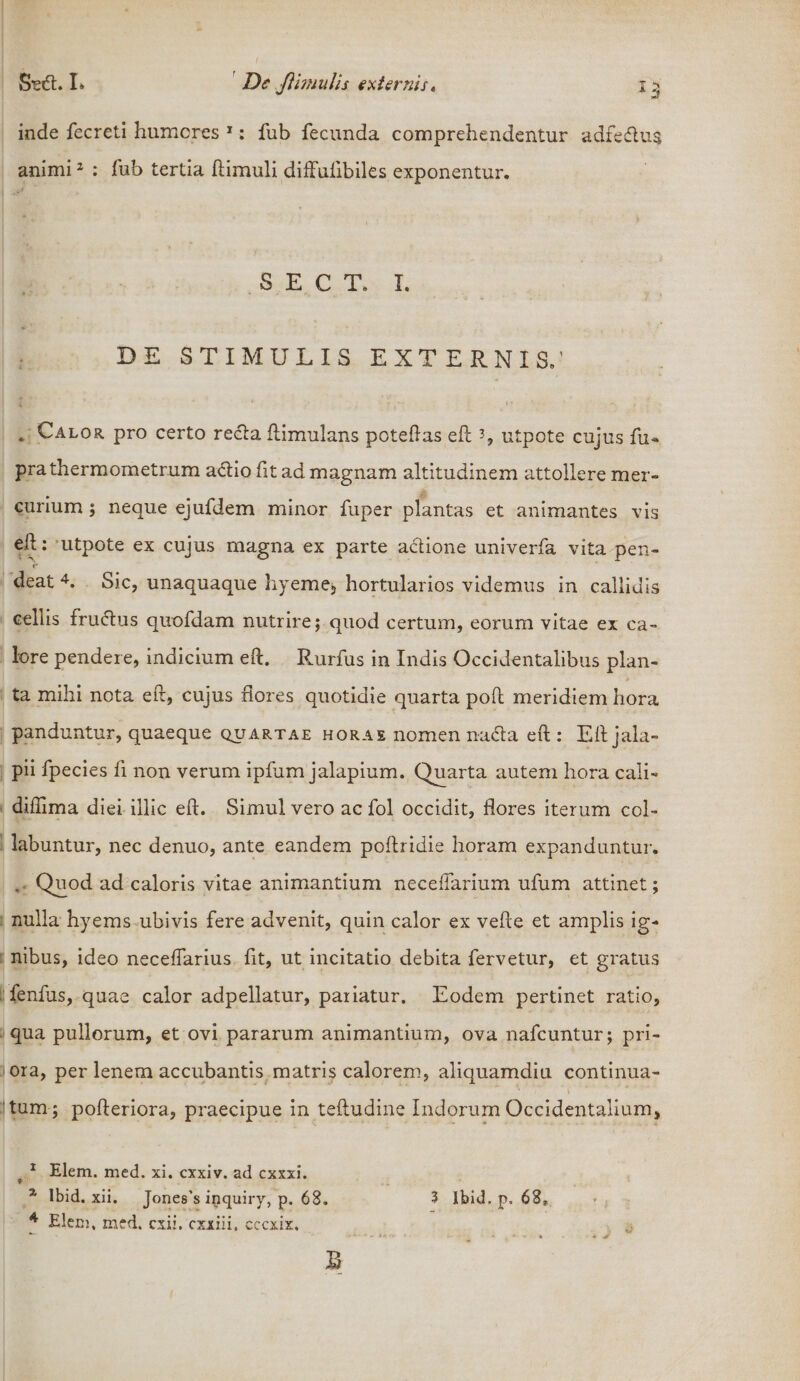 r / inde fecreti humores 1: fub fecunda comprehendentur adfe£tu$ animi2 : fub tertia ftimuli diffulibiles exponentur. SECT. I. DE STIMULIS EXTERNIS.’ . Calor pro certo recta ftimulans poteftas eft % utpote cujus fu* prathermometrum adtio fit ad magnam altitudinem attollere mer¬ curium ; neque ejufdem minor fuper plantas et animantes vis eh: utpote ex cujus magna ex parte actione univerfa vita pen- deat 4. Sic, unaquaque hyeme, hortularios videmus in callidis celiis fru(5tus quofdam nutrire; quod certum, eorum vitae ex ca¬ lore pendere, indicium eft. Rurfus in Indis Occidentalibus plan¬ ta mihi nota eft, cujus flores quotidie quarta poft meridiem hora panduntur, quaeque quartae horae nomen n-acta eft : Eft jala- pii fpecies fi non verum ipfum jalapium. Quarta autem hora cali- diftima diei illic eft. Simul vero ac fol occidit, flores iterum col- labuntur, nec denuo, ante eandem poftridie horam expanduntur. , Quod ad caloris vitae animantium neceftarium ufum attinet; nulla hyems ubivis fere advenit, quin calor ex vefte et amplis ig¬ nibus, ideo neceflarius fit, ut incitatio debita fervetur, et gratus ■fenfus, quae calor adpellatur, pariatur. Eodem pertinet ratio, qua pullorum, et ovi pararum animantium, ova nafcuntur; pri¬ ora, per lenem accubantis matris calorem, aliquamdiu continua- , \ * • v tum ; pofteriora, praecipue in teftudine Indorum Occidentalium, t 1 Elem. med. xi. cxxiv. ad cxxxi. 2 Ibid. xii. Jones's inquiry, p. 68. 4 Elem, med. exii, cxxiii. cccxix. 3 Ibid, p. 68, i J «r»