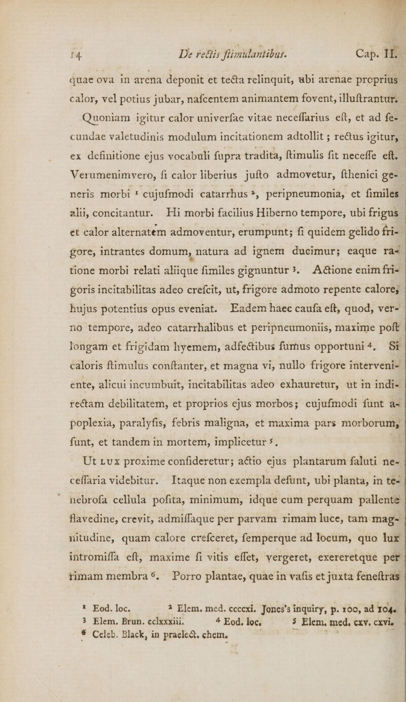 quae ova in arena deponit et teda relinquit, ubi arenae proprius calor, vel potius jubar, nafcentem animantem fovent, illuftrantur. Quoniam igitur calor univerfae vitae neceffarius eft, et ad fe¬ cundae valetudinis modulum incitationem adtollit; redus igitur, ex definitione ejus vocabuli fupra tradita, ftimulis fit neceffe eft. Verumenimvero, fi calor liberius jufto admovetur, fthenici ge¬ neris morbi 1 cujufmodi catarrhus %&gt; peripneumonia, et fimiles alii, concitantur. Hi morbi facilius Hiberno tempore, ubi frigus ct calor alternatem admoventur, erumpunt; fi quidem gelido fri¬ gore, intrantes domum, natura ad ignem ducimur; eaque ra- j tione morbi relati aliique fimiles gignuntur K Adione enim fri¬ goris incitabilitas adeo crefcit, ut, frigore admoto repente calore, ! hujus potentius opus eveniat. Eadem haec caufa eft, quod, ver- 1 no tempore, adeo catarrhalibus et peripneumoniis, maxime poft i longam et frigidam hyemem, adfedibus fumus opportuni 4. Si : caloris ftimulus conftanter, et magna vi, nullo frigore interveni- i ente, alicui incumbuit, incitabilitas adeo exhauretur, ut in indi- i redam debilitatem, et proprios ejus morbos; cujufmodi funt a- : poplexia, paralyfis, febris maligna, et maxima pars morborum, funt, et tandem in mortem, implicetur5. Ut lux proxime confideretur; adio ejus plantarum faluti ne- ; ceffaria videbitur. Itaque non exempla defunt, ubi planta, in te- i nebrofa cellula pofita, minimum, idque cum perquam pallente : flavedine, crevit, admiffaque per parvam rimam luce, tam mag- j nitudine, quam calore crefceret, femperque ad locum, quo lux intromiffa eft, maxime fi vitis effet, yergeret, exereretque per : rimam membra 6. Porro plantae, quae in vafis et juxta feneftras 1 Eod. loc. 1 Elem. med. ccccxi. Jones’s inquiry, p. 100, ad 104. | 3 Elem. Brun. cclxxxiii. 4 Eod. loc. 5 Elem. med. cxv. cxvi. 6 Celeb. Black, in praeled. ehem.