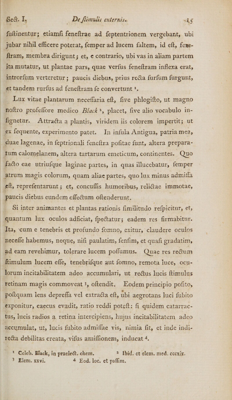 fuftinentur; etiamfi feneftrae ad feptentrionem vergebant, ubi jubar nihil efficere poterat, femper ad lucem faltem, id eft, fene- ftram, membra dirigunt j et, e contrario, ubi vas in aliam partem ita mutatur, ut plantae pars, quae verfus feneftram inflexa erat, introrfum verteretur; paucis diebus, prius reda furfum furgunt, et tandem rurfus ad feneftram fe convertuntx. Lux vitae plantarum neceflaria eft, ftve phlogifto, ut magno noftro profelfore medico Black 2, placet, ftve alio vocabulo in- fignetur. Attrada a plantis, viridem iis colorem impertit; ut ex fequente, experimento patet. In infula Antigua, patria mea, duae lagenae, in feptripnali feneftra pofitae funt, altera prepara- tum calomelanem, altera tartarum emeticum, continentes. Quo facio eae utriufque laginae partes, in quas illucebatur, femper atrum magis colorum, quam aliae partes, quo lux minus admifla «eft, reprefentarunt; et, concuffis humoribus, relidae immotae, paucis diebus eundem effedum oftenderunt. Si inter animantes et plantas rationis ftmilitudo refpicitur, et, quantum lux oculos adficiat, fpedatur; eadem res firmabitur. Ita, cum e tenebris et profundo formio, exitur, claudere oculos necefie habemus, neque, nifi paulatim, fenfim, et quafi gradatim, ad eam revehimur, tolerare lucem poftumus. Quae res redum ftimulum lucem efle, tenebrifque aut fomno, remota luce, ocu- lorum incitabilitatem adeo accumulari, ut redus lucis ftimulus retinam magis commoveat3, oftendit. Eodem principio pofito, poftquam lens depreffa vel extrada eft, ubi aegrotans luci fubito exponitur, caecus evadit, ratio reddi poteft: fi quidem catarrac- tus, lucis radios a retina intercipiens, hujus incitabilitatem adeo accumulat, ut, lucis fubito admifiae vis, nimia fit, et inde indi- reda debilitas creata, vifus amiflionem, inducat4. 1 Celeb. Black, in praeled. ehem. 2 Ibid. et elem. med. cccxir.