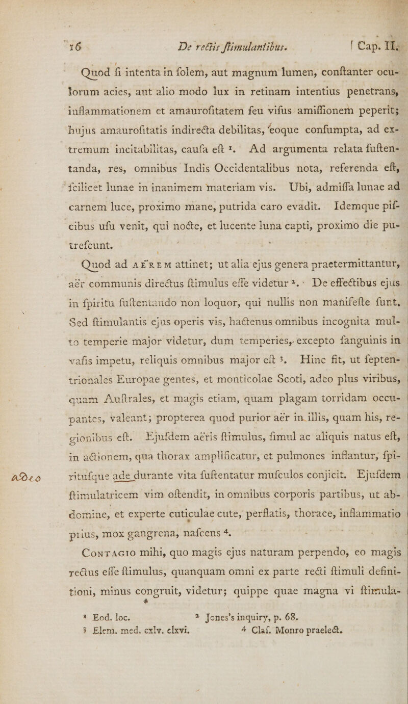 ASd^o Quod fi intenta in folem, aut magnum lumen, conftanter ocu¬ lorum acies, aut alio modo lux in retinam intentius penetrans, inflammationem et amaurofitatem feu vifus amiffionem peperit; hujus amaurofltatis indiredla debilitas, 'eoque confumpta, ad ex¬ tremum incitabilitas, caufa eft *. Ad argumenta relata fuften- tanda, res, omnibus Indis Occidentalibus nota, referenda eft, icilicet lunae in inanimem materiam vis. Ubi, admifla lunae ad carnem luce, proximo mane, putrida caro evadit. Idemque pif- cibus ufu venit, qui nodte, et lucente luna capti, proximo die pu- irefcunt. Quod ad aerem attinet; ut alia ejus genera praetermittantur, aer communis directus {limulus efle videtur a. De effedtibus ejus in fpiritu fuftentando non loquor, qui nullis non manifefte funt. Sed ftimulantis ejus operis vis, hactenus omnibus incognita mul¬ to temperie major videtur, dum temperies,- excepto fanguinis in vafis impetu, reliquis omnibus major eft h Hinc fit, ut fepten- trionales Europae gentes, et monticolae Scoti, adeo plus viribus, quam Auftrales, et magis etiam, quam plagam torridam occu- pantes, valeant; propterea quod purior aer in illis, quam his, re¬ gionibus eft. Ejufdem aeris ftimulus, fimul ac aliquis natus eft, in adtionem, qua thorax amplificatur, et pulmones inflantur, fpi- ritufque ade durante vita fuftentatur mufculos conjicit. Ejufdem : ftimulatricem vim oftendit, in omnibus corporis partibus, ut ab¬ domine, et experte cuticulae cute, perflatis, thorace, inflammatio piius, mox gangrena, nafcens 4. Contagio mihi, quo magis ejus naturam perpendo, eo magis i re&amp;us efle ftimulus, quanquam omni ex parte redii ftimuli defini- i tioni, minus congruit, videtur; quippe quae magna vi Hirnula- i * * Eod. loc. 1 Jcnes’s inquiry, p. 68.