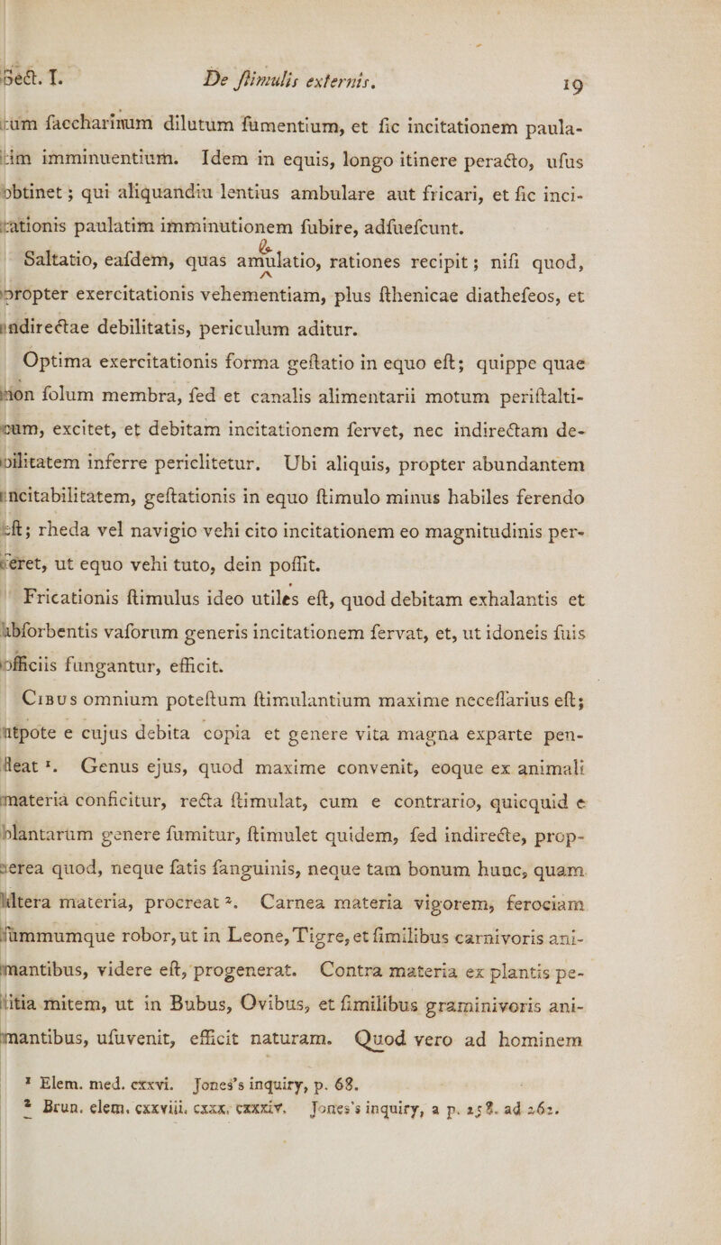 dedi. L De flimulis externis. ig * :um faccharinum dilatum fumentium, et fic incitationem paula- ::im imminuentium. Idem in equis, longo itinere peradlo, ufus obtinet; qui aliquandiu lentius ambulare aut fricari, et fic inci¬ tationis paulatim imminutionem fubire, adfuefcunt. &amp; Saltatio, eafdem, quas amulatio, rationes recipit; nifi quod, propter exercitationis vehementiam, plus fthenicae diathefeos, et ndiredlae debilitatis, periculum aditur. Optima exercitationis forma geftatio in equo eft; quippe quae 'non folum membra, fed et canalis alimentarii motum periftalti- eum, excitet, et debitam incitationem fervet, nec indiredlam de- loihtatem inferre periclitetur. Ubi aliquis, propter abundantem 1 ncitabilitatem, geftationis in equo (limulo minus habiles ferendo feft; rheda vel navigio vehi cito incitationem eo magnitudinis per- eret, ut equo vehi tuto, dein poflit. _ t Fricationis (limulus ideo utiles eft, quod debitam exhalantis et ibforbentis vaforum generis incitationem fervat, et, ut idoneis fuis officiis fungantur, efficit. Cibus omnium poteftum ftimulantium maxime neceftarius eft; utpote e cujus debita copia et genere vita magna exparte pen- leat *. Genus ejus, quod maxime convenit, eoque ex animali materia conficitur, redla ftimulat, cum e contrario, quicquid t biantariim genere fumitur, ftimulet quidem, fed indirecle, prop- erea quod, neque fatis fanguinis, neque tam bonum hunc, quam Stltera materia, procreat Carnea materia vigorem, ferociam, ummumque robor, ut in Leone, Tigre, et fimilibus carnivoris ani¬ mantibus, videre eft, progenerat. Contra materia ex plantis pe- ditia mitem, ut in Bubus, Ovibus, et fimilibus graminivoris ani¬ mantibus, ufuvenit, efficit naturam. Quod vero ad hominem 1 Eiem. med. cxxvh Jones’s inquiry, p. 63. * Brun. elem. cxxYiii. cxxx, cxxxlv. Jonss's inquiry, a p. ad 162.