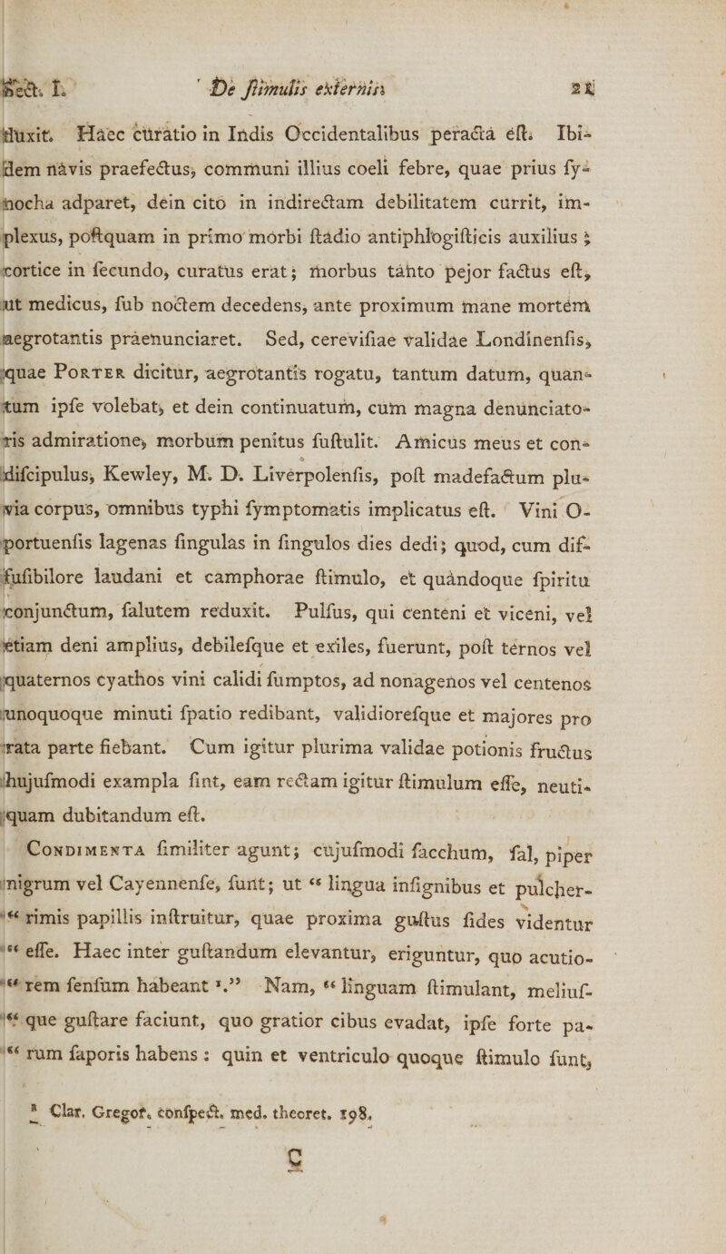 Iftuxit'» Haec curatio in Indis Occidentalibus peracta edi Ibi¬ dem navis praefe&usj communi illius coeli febre, quae prius fy- iiocha adparet, dein cito in indire&am debilitatem currit, im¬ plexus, poftquam in primo morbi ftadio antiphlogifticis auxilius ; cortice in fecundo, curatus erat; morbus tanto pejor fadtus eft, :ut medicus, fub noctem decedens, ante proximum mane mortem aegrotantis praenunciaret. Sed, cerevifiae validae Londinenfis, quae Pof>.ter dicitur, aegrotantis rogatu, tantum datum, quam tum ipfe volebat* et dein continuatum, cum magna denunciato- fis admiratione* morbum penitus fuftulit. Amicus meus et con~ ♦ difcipulus, Kewley, M. D. Liverpolenfis, poft madefa&um plu* via corpus, omnibus typhi fymptomatis implicatus eft. Vini O- portuenfis lagenas fmgulas in fmgulos dies dedi; quod, cum dif- fufibilore laudani et camphorae ftimulo, et quindoque fpiritu :conjun<5tum, falutem reduxit. Pulfus, qui centeni et viceni, ve! etiam deni amplius, debilefque et exiles, fuerunt, poft: ternos vel quaternos cyathos vini calidi fumptos, ad nonagenos vel centenos unoquoque minuti fpatio redibant, validiorefque et majores pro rata parte fiebant. Cum igitur plurima validae potionis fru&us hujufmodi exampla fmt, eam redlam igitur ftimulum effe, neuti* quam dubitandum eft. Condimenta fimiliter agunt; ciijufmodi facchum, fal, piper nigrum vel Cayennenfe, funt; ut 4S lingua inftgnibus et pulcher» u rimis papillis inftruitur, quae proxima guftus fides videntur “ effe. Haec inter guftandum elevantur, eriguntur, quo acutio- w rem fenfum habeant Nam, 84 linguam ftimulant, meliuf- “ que guftare faciunt, quo gratior cibus evadat, ipfe forte pa» 84 rum faporis habens : quin et ventriculo quoque ftimulo funt3 ® Clar. Gregofo confpe$;, med. theoret. 3:98, c