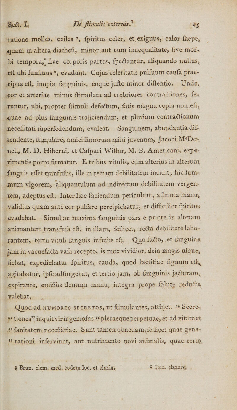 ratione molles, exiles *, fpiritus celer, et exiguus, calor faepe, quam in altera diathefi, minor aut cum inaequalitate, five mor¬ bi tempora,“ five corporis partes, fpedantur, aliquando nullus, ed ubi fummus 2, evadunt. Cujus celeritatis pulfuum caufa prae¬ cipua ed, inopia fanguinis, eoque jufto minor didentio. Unde, cor et arteriae minus dimulata ad crebriores contradiones, fe¬ runtur, ubi, propter dimuli defedum, fatis magna copia non ed9 quae ad plus fanguinis trajiciendum, et plurium contradionum neceffitati fuperfedendum, evaleat. Sanguinem, abundantia dif- tendente, dimulare, amiciffimorum mihi juvenum, Jacobi M‘Do= nell, M. D. Hiberni, et Cafpari Widar, M, B. Americani, expe¬ rimentis porro firmatur. E tribus vitulis, cum alterius in alterum jfanguis edet tranfufus, ille in redam debilitatem incidit; hic fum- mum vigorem, aliquantulum ad indiredam debilitatem vergen¬ tem, adeptus ed. Inter hoc faciendum periculum, admota manu, validius quam ante cor pulfare percipiebatur, et difficilior fpiritus evadebat. Simul ac maxima fanguinis pars e priore in alteram animantem transfufa ed, in illam, fcilicet, reda debilitate labo¬ rantem, tertii vituli fanguis infufus ed. Quo fado, et fanguine jam in vacuefada vafa recepto, is mox vividior, dein magis ufque, fiebat, expediebatur fpiritus, cauda, quod laetitiae fignum ed^ agitabatur, ipfe adfurgebat, et tertio jam, ob fanguinis jaduram, expirante, emiffus demum manu, integra prope falute reduda valebat. Quod ad humores secretos, ut ftimulantes, attinet. u Secre- tiones” inquit vir ingeniofus “pleraeque perpetuae, et ad vitam et u fanitatem neceffariae. Sunt tamen quaedam, fcilicet quae gene- rationi inferviunt, aut nutrimento novi animalis, quae certo 3 Ibid. dxxxi.V&gt; i Erua. elem. med. eodem loc. et clxxa..