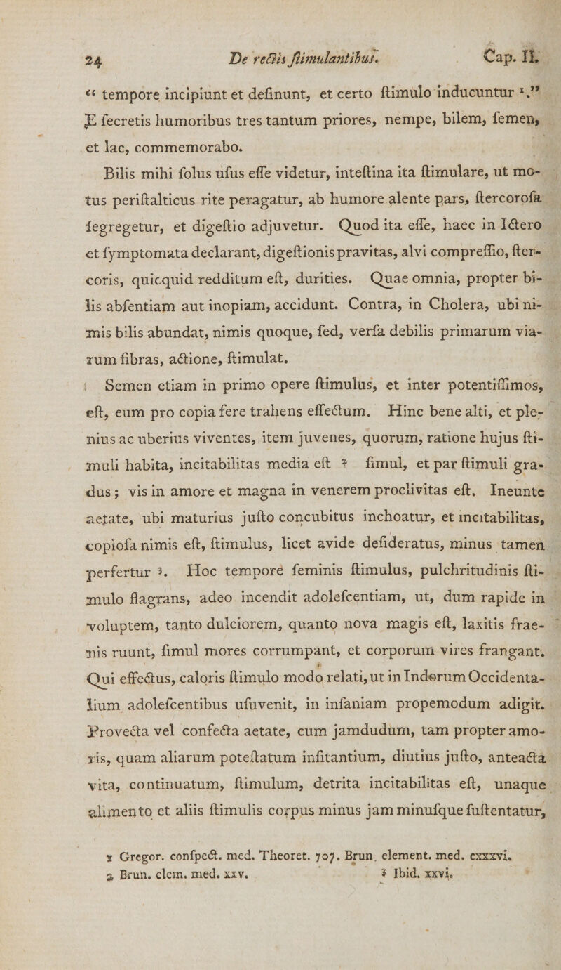 <£ tempore incipiunt et defmunt, et certo ftimulo inducuntur x.” JE fecretis humoribus tres tantum priores, nempe, bilem, femeu, et lac, commemorabo. Bilis mihi folus ufus efle videtur, inteflina ita flimulare, ut mo¬ tus periftalticus rite peragatur, ab humore alente pars, ftercorofa legregetur, et digeftio adjuvetur. Quod ita effe, haec in Xdtero et fymptomata declarant, digeftionis pravitas, alvi compreflio, fter- coris, quicquid redditum eft, durities. Quae omnia, propter bi¬ lis abfentiam aut inopiam, accidunt. Contra, in Cholera, ubi ni¬ mis bilis abundat, nimis quoque, fed, verfa debilis primarum via¬ rum fibras, adtione, ftimulat. Semen etiam in primo opere ftimulus, et inter potentiftimos, eft, eum pro copia fere trahens effedtum. Hinc bene alti, et ple¬ nius ac uberius viventes, item juvenes, quorum, ratione hujus fti- muli habita, incitabilitas media eft * fimul, et par ftimuli gra¬ dus ; vis in amore et magna in venerem proclivitas eft. Ineunte aetate, ubi maturius jufto concubitus inchoatur, et incitabilitas, copiofa nimis eft, ftimulus, licet avide defideratus, minus tamen perfertur 3. Hoc tempore feminis ftimulus, pulchritudinis fti¬ mulo flagrans, adeo incendit adolefcentiam, ut, dum rapide in voluptem, tanto dulciorem, quanto nova magis eft, laxitis frae- nis ruunt, fimul mores corrumpant, et corporum vires frangant. Qui effe&us, caloris ftimulo modo relati, ut in Indorum Occidenta¬ lium adolefcentibus ufuvenit, in infaniam propemodum adigit. Prove&a vel confe&a aetate, cum jamdudum, tam propter amo¬ ris, quam aliarum poteftatum infitantium, diutius jufto, anteacfta vita, continuatum, ftimulum, detrita incitabilitas eft, unaque alimento et aliis ftimulis corpus minus jamminufquefuftentatur, 1 Gregor, confpeft. med. Theoret. 707. Erun. element. med. cxxxvi. 2 Erun. elem. med. xxv. ? Ibid, xxvi.