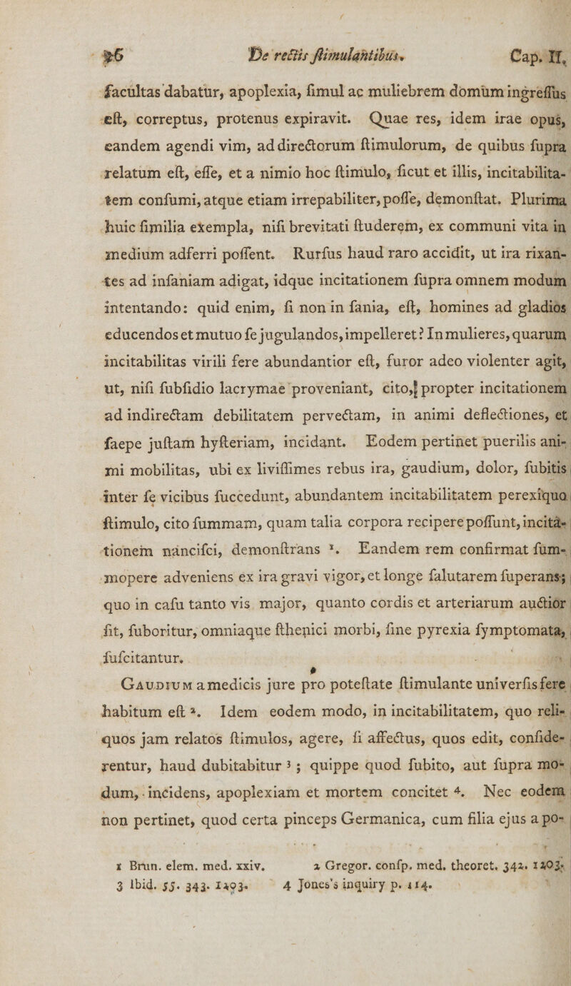5^6 t)e rettis fiimuUhtibuu Cap, XI, facultas dabatur, apoplexia, fimul ac muliebrem domum ingreflus eft, correptus, protenus expiravit. Quae res, idem irae opus, eandem agendi vim, addire&orum (limulorum, de quibus fupra relatum eft, efie, et a nimio hoc ftimulo, ficut et illis, incitabilita¬ tem confumi, atque etiam irrepabiliter,pofle, demonftat. Plurima huic fimilia exempla, nifi brevitati ftuderem, ex communi vita in medium adferri poflent. Rurfus haud raro accidit, ut ira rixan¬ tes ad infaniam adigat, idque incitationem fupra omnem modum intentando: quid enim, fi non in fania, eft, homines ad gladios educendos et mutuo fe jugulandos, impelleret ? Xn mulieres, quarum incitabilitas virili fere abundantior eft, furor adeo violenter agit, ut, nifi fubfidio lacrymae proveniant, cito,jj propter incitationem ad indiredam debilitatem pervedam, in animi deflediones, et faepe juftam hvfteriam, incidant. Eodem pertinet puerilis ani¬ mi mobilitas, ubi ex liviftimes rebus ira, gaudium, dolor, fubitis inter fe vicibus fuccedunt, abundantem incitabilitatem perexiqua ftimulo, cito fummam, quam talia corpora recipere poftimt, incita¬ tionem nancifci, demonftrans *. Eandem rem confirmat fum- mopere adveniens ex ira gravi vigor, et longe falutaremfuperans; quo in cafu tanto vis major, quanto cordis et arteriarum audior fit, fuboritur, omniaque fthepici morbi, fine pyrexia fymptomata, fufcitantur» 0 Gaudium amedicis jure pro poteftate ftimulante univerfisfere habitum eft a. Idem eodem modo, in incitabilitatem, quo reli¬ quos jam relatos ftimulos, agere, fi aftedus, quos edit, confide- rentur, haud dubitabitur 3 ; quippe quod fubito, aut fupra mo¬ dum, • incidens, apoplexiam et mortem concitet 4. Nec eodem non pertinet, quod certa pinceps Germanica, cum filia ejus apo- s Brun. eletn. med. xxiv. x Gregor, confp. med, theoret. J42'*