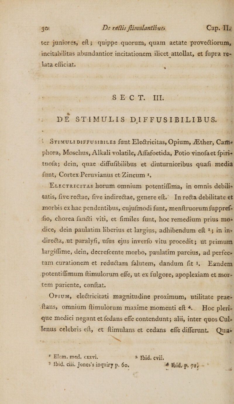 ter juniores, eft; quippe quorum, quam aetate provediorum, incitabilitas abundantior incitationem ilicet^attollat, et fupra re¬ lata efficiat. S E C T. III. DE STIMULIS DIFFUSI BILIBUS. ek » / ' Stimuli diffusibiles funt Eledricitas, Opium, iEther, Caift- phora, Moschus, Alkali volatile, Affafoetida, Potio vinofaet fpiri- tuofa; dein, quae diftufibiiibus et diuturnioribus quafi media •funt, Cortex Peruvianus et Zincum l. Electricitas horum omnium potentiffima, in omnis debili¬ tatis, live redae, live indiredae, genere eft.' In reda debilitate et morbis ex hac pendentibus, cujufmodi funt, menftruorumfuppref* fio, chorea fandi viti, et fi miles funt, hoc remedium prius mo¬ dice, dein paulatim liberius et largius, adhibendum eft 2; in in- direda, ut paralyfi, ufus ejus inverfo vitu procedit; ut primum largiffime, dein, decrefcente morbo, paulatim parcius, ad perfec¬ tam curationem et redudam falutem, dandum fit h Eandem potenti (limum (limulorum efte, ut ex fulgore, apoplexiam et mor¬ tem pariente, condat. Opium, eledricitati magnitudine proximum, utilitate prae- Lans, omnium ftimuiorum maxime momenti eft K Hoc pleri- que medici negant et fcdans ede contendunt; alii, inter quos Cul- fenus celebris eft, et ftimulans et cedans dfe differunt. Qua- T Elcm. med. cxxvi. a Ibid. cvif. 5 Ibid. ciii. Jones’s inquiry p. 60. * Ibid, p. nu - _ • L