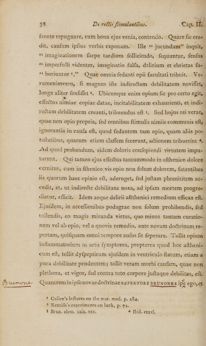 fronte repugnare, cum bona ejus venia, contendo. Quare fic cre¬ dit, caufam ipfms verbis exponam. Ille “ jucundam” inquit, 44 imagmationem faepe taedium follicitudo, fequuntur, fenfus 4( imperfedti videnter, imaginatio falfa, delirium et ebrietas fu- horiuntur Quae omniafedanti opii facultati tribuit. Ve* rumenimvero, fi magnus ifte indiredlam debilitatem novifTet, longe aliter fenftflet a. Ubicunque enim opium ftc pro certo egit, efFedhis nimiae copiae datae, incitabilitatem exhaurienti, et indi* redtam debilitatem creanti, tribuendus eft * 1 * 3. Sed hujus rei verae, quae non opio propria, fed omnibus ftimulis nimiis communis eft, ignorantia in caufa eft, quod fedantem tam opio, quam aliis po* teftatibus, quarum etiam claflem fecerunt, actionem tribuerint *. .Ad quod probandum, eidem doloris confopiendi virtutem impu¬ tarunt. Qui tamen ejus effedhis tantummodo in afthenico dolore cernitur, cuni in fthenico vis opio non folum dolorem, fatentibus iis quorum haec opinio eft, aderuget, fedjuftam phrerdtitem ac¬ cedit, et, ut indiredte debilitans noxa, ad ipfam mortem progre¬ diatur, efficit. Idem aeque delirii aftthenici remedium efficax eft. Ejufdem, in acceffionibus podagrae non folum prohibendis, fed tollendis, eo magis miranda virtus, quo minus tantam curatio¬ nem vel ab opio, vel a quovis remedio, ante novam do&amp;rinam re¬ pertam, quifquam omni tempore aufus fit feperare. Tollit opium inflammatorium in artu fymptoma, propterea quod hoc aftheni- cum eft, tollit dyfpepticam ejufdem in ventriculo ftatum, etiam a pura debilitate pendentem; tollit veram morbi caufam, quae non plethora, et vigor, fed contra toto corpore juftaque debilitas, eft. Quam rem in ipfo novae dodtrinae repertor e brunonne ipe ego, et 1 Cullen’s le&amp;ures on tlie mat. med. p. 284. z Kentiflfs experiments on bark, p. 72. 3 Brun. elem, xxix. xxx. * Ibid. cxxvi. I