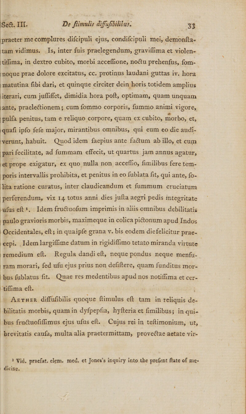 praeter me complures difcipuli ejus, condifcipuli mei, demonfta- tam vidimus. Is, inter fuis praelegendum, graviffima et violen- :tiifima, in dextro cubito, morbi acceflione, noCtu prehenfus, fom- i : noque prae dolore excitatus, cc. protinus laudani guttas iv. hora i matutina fibi dari, et quinque circiter dein horis totidem amplius i iterari, cum juftiffet, dimidia hora poft, optimam, quam unquam ;ante, praelectionem; cum fommo corporis, fummo animi vigore, pulfa penitus, tam e reliquo corpore, quam ex cubito, morbo, et, i quafi ipfo fele major, mirantibus omnibus, qui eum eo die audi¬ verunt, habuit. Quod idem faepius ante faCtum ab illo, et cum pari fecilitate, ad fummam effecit, ut quartus jam annus agatur, et prope exigatur, ex quo nulla non acceffio, fimilibus fere tem¬ poris intervallis prohibita, et penitus in eo fublata fit, qui ante, fo- lita ratione curatus, inter claudicandum et fummum cruciatum perferendum, vix 14 totus anni dies jufta aegri pedis integritate ufus eft *. Idem frucluofum imprimis in aliis omnibus debilitatis paulo gravioris morbis, maximeque in colica piClonum apud Indos Occidentales, eft; in quaipfe grana v. bis eodem diefelicitur prae¬ cepi. Idem largiflime datum in rigidifflmo tetato miranda virtute remedium eft. Regula dandi eft, neque pondus neque menfu- ram morari, fed ufu ejus prius non defiftere, quam funditus mor¬ bus fublatus fit. Quae res medentibus apud nos notiffima et cer- tiffima eft. ♦ Aether diffufibilis quoque ftimulus eft tam in reliquis de¬ bilitatis morbis, quam in dyfpepfia, hyfteria et fimilibus; in qui¬ bus fruChiofiflimus ejus ufus eft. Cujus rei in teftimonium, ut, brevitatis caufa, multa alia praetermittam, proveftae aetate vir- 2 Via. praefat. elem. med, et Jones’s xnquiry into the prefent ftate of me¬ dicine.