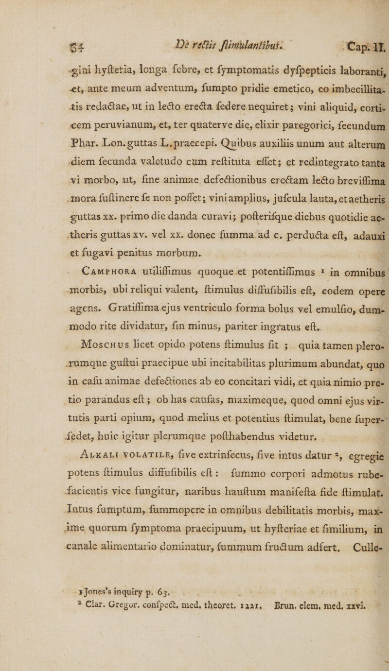 gini hyfteria, longa febre, et fymptomatis dyfpepticis laboranti, -et, ante meum adventum, fumpto pridie emetico, eo imbecillita¬ tis redadae, ut in ledo ereda federe nequiret; vini aliquid, corti¬ cem peruvianum, et, ter quaterve die, elixir paregorici, fecundum Phar. Lon. guttas L.praecepi. Quibus auxiliis unum aut alterum diem fecunda valetudo cum reftituta eftet; et redintegrato tanta vi morbo, ut, fine animae defedionibus eredam ledo breviflima mora fuftinere fe non poffet; vini amplius, jufcula lauta, et aetheris guttas xx. primo die danda curavi; pofterifque diebus quotidie ae¬ theris guttas xv. vel xx. donec fumma ad c. perduda eft, adauxi et fugavi penitus morbum. Camphora uliliflimus quoque et potentiftimus 1 in omnibus morbis, ubi reliqui valent, ftimulus diffufibilis eft, eodem opere agens. Gratiffima ejus ventriculo forma bolus vel emulfio, dum¬ modo rite dividatur, fin minus, pariter ingratus eft. Moschus licet opido potens ftimulus fit ; quia tamen plero- rumque guftui praecipue ubi incitabilitas plurimum abundat, quo in cafu animae defediones ab eo concitari vidi, et quia nimio pre¬ tio parandus eft; ob has caufas, maximeque, quod omni ejus vir¬ tutis parti opium, quod melius et potentius ftimulat, bene fuper- iedet, huic igitur plerumque pofthabendus videtur. Alkali volatile, five extrinfecus, ftve intus datur a, egregie potens ftimulus diffufibilis eft : fummo corpori admotus rube¬ facientis vice fungitur, naribus hauftum manifefta fide ftimulat. Intus fumptum, fummopere in omnibus debilitatis morbis, max¬ ime quorum fymptoma praecipuum, ut hyfteriae et fimilium, in canale alimentario dominatur, fummum frudum adfert. Culle- i Jones*s inquiry p. 63. % Clar. Gregor, confped, med. thcoret. 112,1 % Brun, elem, med. xxvi.