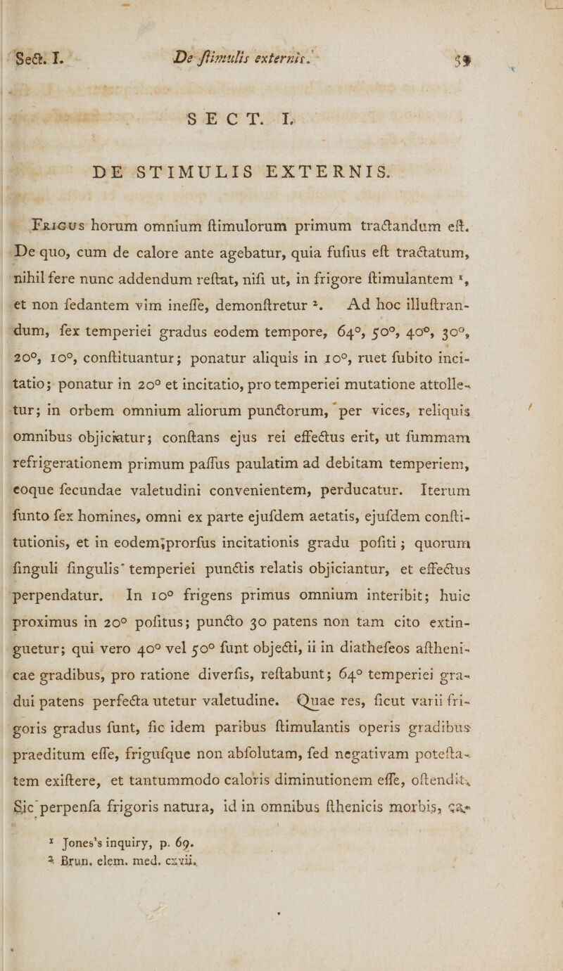 i S E C T. I, DE STIMULIS EXTERNIS, Frigus horum omnium flimulorum primum tranandum eft. De quo, cum de calore ante agebatur, quia fulius efl traclatum, nihil fere nunc addendum reflat, nifi ut, in frigore flimulantem % et non fedantem vim ineffe, demonflretur 2. Ad hoc illuflran- dum, fex temperiei gradus eodem tempore, 64°, 50°, 40^, 30°, 20°, io°, confli tuantur; ponatur aliquis in io°, ruet fubito inci¬ tatio; ponatur in 20° et incitatio, pro temperiei mutatione attolle-, tur; in orbem omnium aliorum pundtorum, per vices, reliquis omnibus objiciatur; conflans ejus rei effedlus erit, ut fummam refrigerationem primum paffus paulatim ad debitam temperiem, eoque fecundae valetudini convenientem, perducatur. Iterum funto fex homines, omni ex parte ejufdem aetatis, ejufdem confli- tutionis, et in eodem^prorfus incitationis gradu pofiti; quorum fmguli fmguhV temperiei pun&lt;£lis relatis objiciantur, et effe&amp;us perpendatur. In io° frigens primus omnium interibit; huic proximus in 20° pofitus; pundlo 30 patens non tam cito extin- guetur; qui vero 40° vel 50° funt objedli, ii in diathefeos aflheni- cae gradibus, pro ratione diverfis, reflabunt; 64° temperiei gra- dui patens perfe&amp;a utetur valetudine. Quaeres, ficut varii fri¬ goris gradus funt, fic idem paribus flimulantis operis gradibus- praeditum effe, frigufque non abfolutam, fed negativam potefla- tem exiflere, et tantummodo caloris diminutionem effe, oflendk^ Sic perpenfa frigoris natura, id in omnibus flhenicis morbis, 1 Jones’s inquiry, p. 69. Brun. elem. med. cxyii.