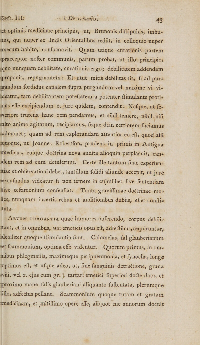 Sta. iiio i D'£ remediis. et optimis medicinae principiis, ut, Brunonis difcipulus, imbu¬ tus, qui nuper ex Indis Orientalibus rediit, in colloquio nuper mecum habito, confirmavit. Quam utique curationis partem praeceptor nofter communis, parum probat, ut illo principio* quo nunquam debilitate, curationis ergo; debilitatem addendam proponit, repugnantem : Et utut mitis debilitas fit, fi ad pur¬ gandum fordidus canalem fupra purgandum vel maxime vi vi¬ deatur, tam debilitantem poteftatem a potenter ftimulante proti¬ nus efie excipiendum et jure quidem, contendit: Nofque, ut fe* -veriore trutena hanc rem pendamus, et nihil temere, nihil ni.fi alto animo agitatum, recipiamus, feque dein certiorem faciamus ;admonet; quam ad rem explorandam attentior eo eft, quod alii :quoque, ut Joannes Robertfon, prudens in primis in Antigua imedicus, cuique doChina nova audita alioquin perplacuit, eam -idem rem ad eum detulerunt. Certe ille tantum fuae experien¬ tiae et obfervationi debet, tantillum folidi aliunde accepit, ut jure iiexcufandus videatur fi non temere in cujuflibet five fententiam iiive teftimonium confenfiat. Tanta graviflimae doCtrinae mo* -les, nunquam incertis rebus et auditionibus dubiis, e fiet confti-» tuta. Alvum purgantia quae humores auferendo, corpus debilia :Itant, et in omnibus, ubi emeticis opus eft, adfe&amp;ibus, requiruntur* -debiliter quoque ftimulantia funt. Calomelas, fal glauberianum ?:et fcammonium, optima efie videntur. Quorum primus, in om¬ nibus phlegmafiis, maximeque peripneumonia, et fynocha, longe optimus eft, et ufque adeo, ut, fine fanguinis detractione, grana -viii. vel x. ejus cum gr. j. tartari emetici fuperiori doCte data, et rproximo mane falis glauberiani aliquanto fuftentata, plerumque illos adfeCtus pellant. Scammonium quoque tutam et gratam medicinam, et pnitiffimo opere efie, aliquot me annorum docuit