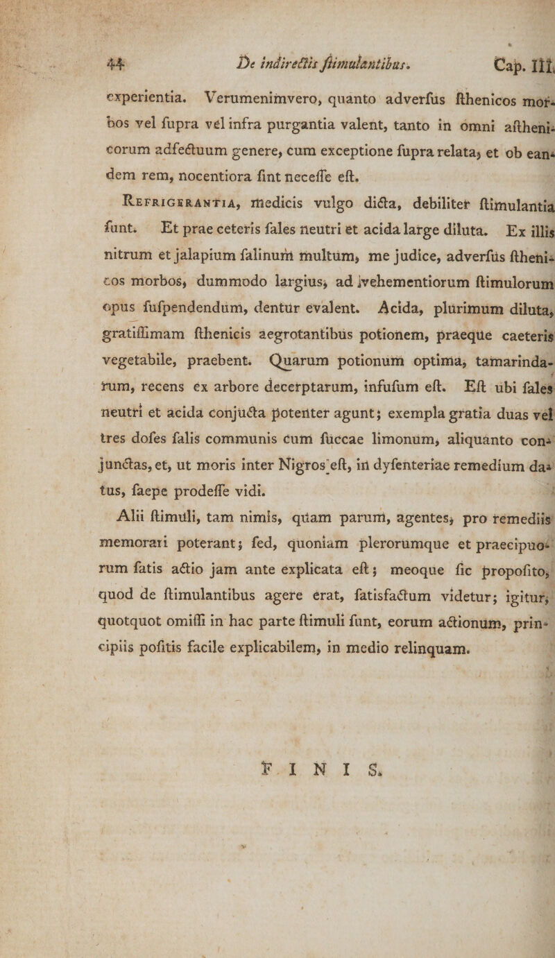 experientia. Verumenimvero, quanto adverfus fthenicos mor¬ bos vel fupra vel infra purgantia valent, tanto in omni aftheni- eorum adfedtuum genere, cum exceptione fupra relata* et ob eam dem rem, nocentiora fint neceffe eft. Refrigerantia, medicis vulgo di&lt;5ta, debilitet ftimulantia fant. Et prae ceteris fales neutri et acida large diluta. Ex illis nitrum et jalapium falinum multum* me judice, adverfus ftheni¬ cos morbos* dummodo largius* ad ivehementiorum ftimulorum opus fufpendendum, dentur evalent. Acida, plurimum diluta, gratiftimam fthenicis aegrotantibus potionem, praeqUe caeteris vegetabile, praebent. Quarum potionum optima, tamarinda- i Tum, recens ex arbore decerptarum, infufum eft. Eft ubi fales neutri et acida conjU&lt;5ta potenter agunt; exempla gratia duas vel tres dofes falis communis cum fticcae limonum, aliquanto con- jun&lt;ftas,et, ut moris inter Nigros^eft, in dyfenteriae remedium da* tus, faepe prodelfe vidi. Alii ftimuli, tam nimis, qUam parum, agentes* pro remediis memorati poterant; fed, quoniam plerorumque et praecipuo¬ rum fatis a£io jam ante explicata eft; meoque fic propofito, quod de ftimulantibus agere erat, fatisfa&amp;um videtur; igitur, quotquot omifli in hac parte ftimuli funt, eorum a&amp;ionum, prin¬ cipiis pofitis facile explicabilem, in medio relinquam. E I N I &amp; v