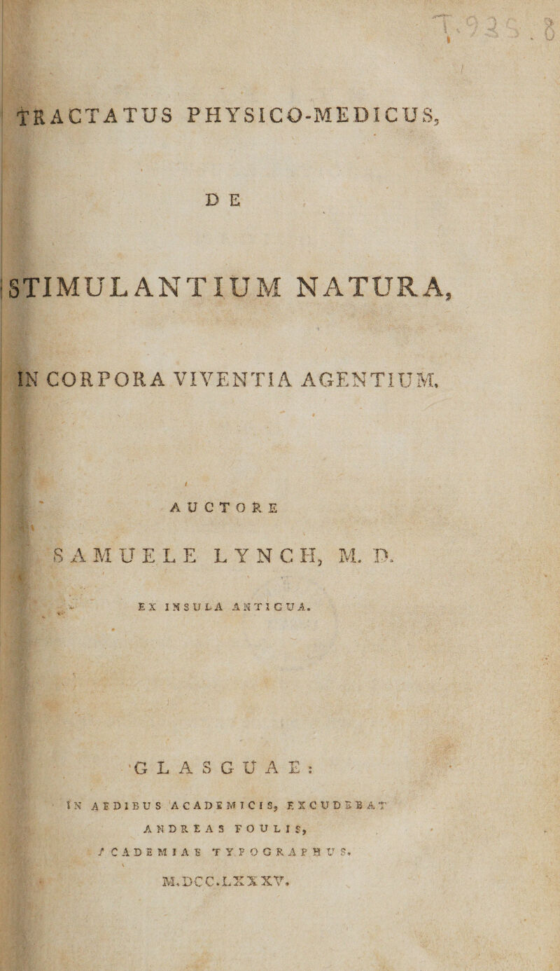 tractatus physico-medicus, D E STIMULANTIUM NATURA, IN CORPORA VIVENTIA AGENTIUM. AUCTORE S A M UELE LYNCH, M. P. , EX INSULA MTIGU A. GLASGUAE: t N AEDIBUS ACADEMICIS, EXCUDSB A T AKDRIAS FOULIf, / CADE MIAE TYFOGRAFH U S» 3VLDCC.LXXXV.