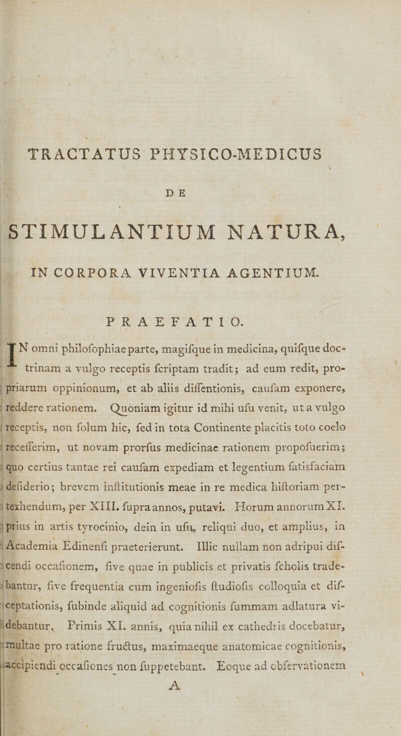 D E STIMULANTIUM NATURA, IN CORPORA VIVENTIA AGENTIUM. PRAEFATIO. T N omni philofophiae parte, magifque in medicina, quifque doc¬ trinam a vulgo receptis fcriptam tradit; ad eum redit, pro¬ priarum oppinionum, et ab aliis diffentionis, caufam exponere, reddere rationem. Quoniam igitur id mihi ufu venit, ut a vulgo receptis, non folum hic, fed in tota Continente placitis toto coelo receflerim, ut novam prorfus medicinae rationem propofuerim; quo certius tantae rei caufam expediam et legentium fatisfaciam defiderio; brevem inftitutionis meae in re medica hiftoriam per- texhendum, per XIII. fupraannos, putavi. Horum annorumXI. prius in artis tyrocinio, dein in ufu,. reliqui duo, et amplius, in Academia Edinenfi praeterierunt. Illic nullam non adripui dif- cendi occafionem, live quae in publicis et privatis fcholis trade¬ bantur, five frequentia cum ingeniolis ftudiofis colloquia et dif- ceptationis, fubinde aliquid ad cognitionis fummam adlatura vi¬ debantur. Primis XI. annis, quia nihil ex cathedris docebatur, inultae pro ratione fru&amp;us, maximaeque anatomicae cognitionis, ■accipiendi occafiones non fuppetebant. Eoque ad obfervationem A