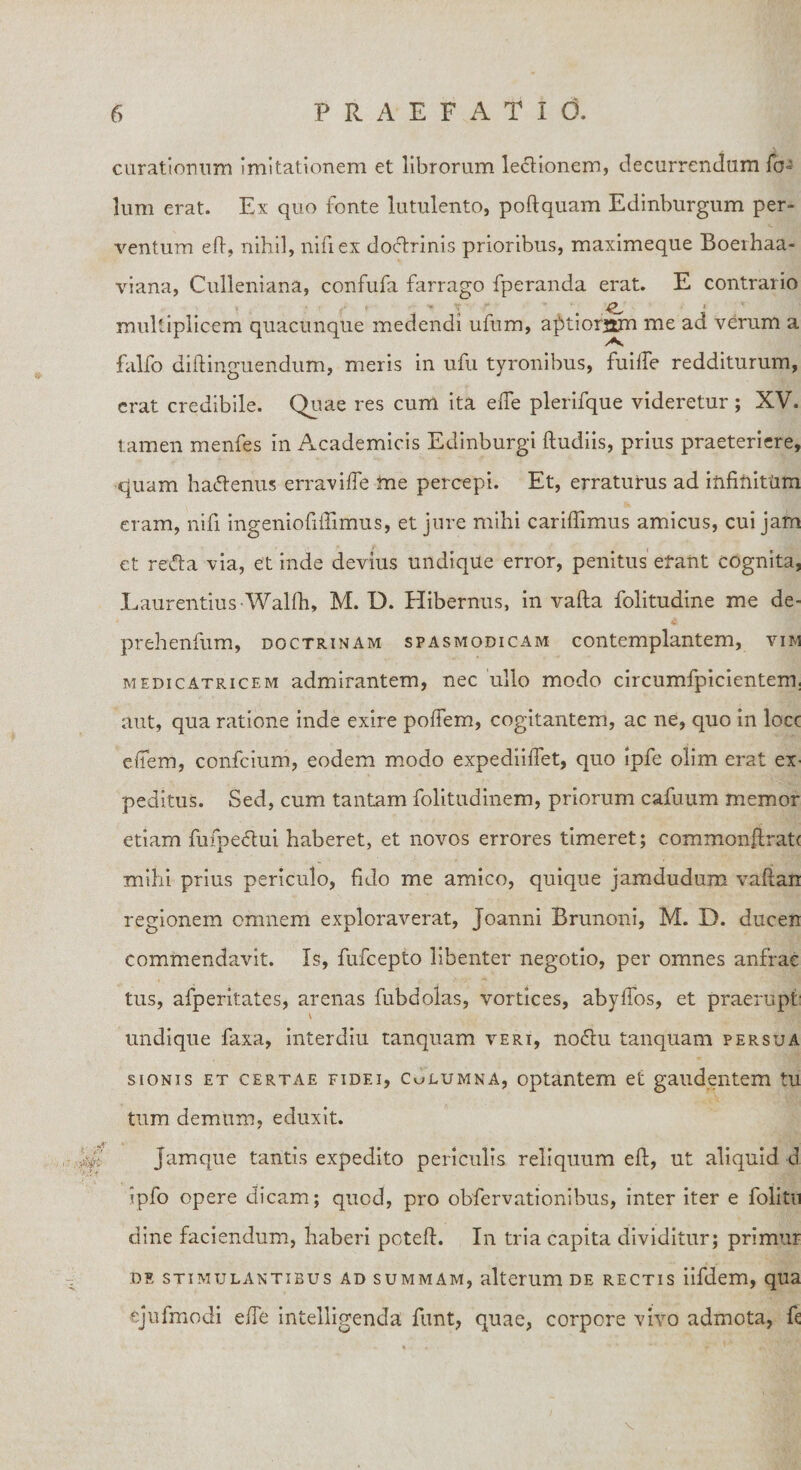 curationum imitationem et librorum lectionem, decurrendam fcN lum erat. Ex quo fonte lutulento, poftquam Edinburgum per¬ ventum eft, nihil, nifiex doftrinis prioribus, maximeque Boerhaa- viana, Culleniana, confufa farrago fperanda erat. E contrario , ■ ,• f •« ir J?_ ■ multiplicem quacunque medendi ufum, afttiorstm me ad verum a falfo diftinguendum, meris in ufu tyronibus, fuiife redditurum, erat credibile. Quae res cum ita efle plerifque videretur; XV. tamen menfes in Academicis Edinburgi ftudiis, prius praeteriere, quam ha&amp;enus erravifte me percepi. Et, erratutus ad infitiittim eram, nifi ingeniofiftimus, et jure mihi cariftimus amicus, cui jam et recta via, et inde devius undique error, penitus efant cognita, Laurentius Walfh, M. D. Hibernus, in vafta folitudine me de- prehenfum, doctrinam spasmodicam contemplantem, vim medicatricem admirantem, nec ullo modo circumfpicientem, aut, qua ratione inde exire poftem, cogitantem, ac ne, quo in locc effem, confcium, eodem modo expediiffet, quo ipfe olim erat eX' peditus. Sed, cum tantam folitudinem, priorum cafuum memor etiam fufpectui haberet, et novos errores timeret; comxnonftrati milii prius periculo, fido me amico, quique jamdudum vaftan regionem omnem exploraverat, Joanni Brunoni, M. D. ducen commendavit. Is, fufcepto libenter negotio, per omnes anfrae tus, afperitates, arenas fubdolas, vortices, abylTos, et praerupt: undique faxa, interdiu tanquam veri, nodlu tanquam persua sionis et certae fidei, Culumna, optantem et gaudentem tu tum demum, eduxit. Jamque tantis expedito periculis reliquum eft, ut aliquid d ipfo opere dicam; quod, pro obfervationibus, inter iter e folitn dine faciendum, haberi pcteft. In tria capita dividitur; primur de stimulantibus ad summam, alterum de rectis iifdem, qua ejufmodi efte intelligenda funt, quae, corpore vivo admota, ft