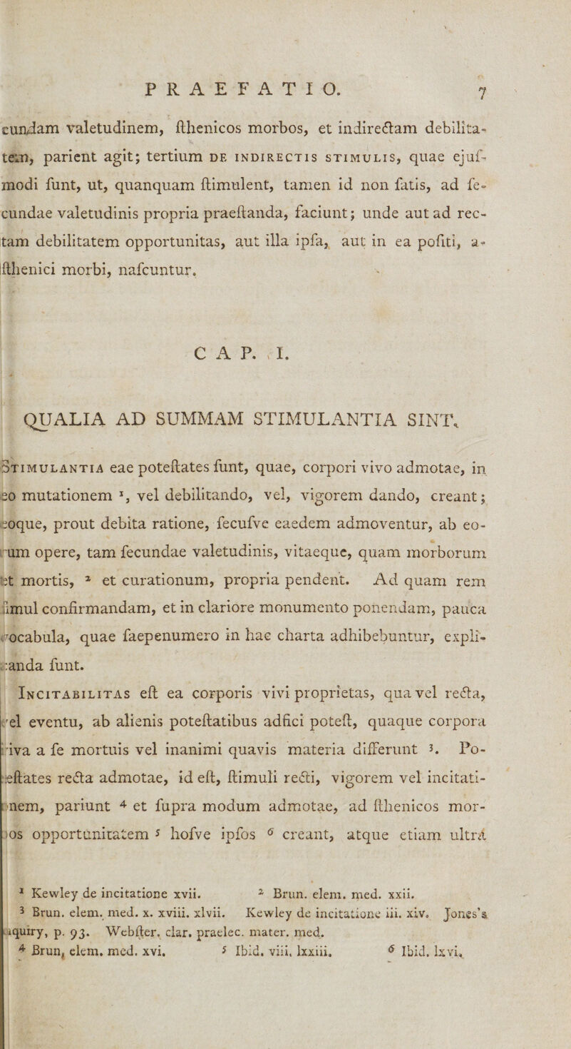 eundam valetudinem, fthenicos morbos, et indirectam debilita» tem, parient agit; tertium de indirectis stimulis, quae ejuf- modi funt, ut, quanquam ftimulent, tamen id non fatis, ad fe¬ cundae valetudinis propria praedanda, faciunt; unde aut ad rec¬ tam debilitatem opportunitas, aut illa ipfa, aut: in ea politi, a- fthenici morbi, nafcuntur. C A P. t I. QUALIA AD SUMMAM STIMULANTIA SINT. Stimulantia eae poteftates funt, quae, corpori vivo admotae, in eo mutationem vel debilitando, vel, vigorem dando, creant; eoque, prout debita ratione, fecufve eaedem admoventur, ab eo¬ um opere, tam fecundae valetudinis, vitaeque, quam morborum tet mortis, 1 2 et curationum, propria pendent. Ad quam rem jlmul confirmandam, et in clariore monumento ponendam, pauca Vocabula, quae faepenumero in hac charta adhibebuntur, expli¬ canda funt. Incitabilitas eft ea corporis vivi proprietas, qua vel reCta, I el eventu, ab alienis poteftatibus adfici poteft, quaque corpora iva a fe mortuis vel inanimi quavis materia differunt 3. Po- ceftates reCta admotae, id eft, ftimuli redii, vigorem vel incitati¬ onem, pariunt 4 et fupra modum admotae, ad fthenicos mor¬ os opportunitatem 5 hofve ipfos 6 creant, atque etiam ultra 1 Kewley de incitatione xvii. z Brun. elem. med. xxii. 3 Brun. elem. med. x. xviii. xlvii. Kewley de incitatione iii. xiv. Jones’a iquiry, p. 93. Webiter. clar. praelec. mater, med. 4 Brun, elem. med, xvi. * Ibid. vili, lxxiii. 6 Ibid. lxvft