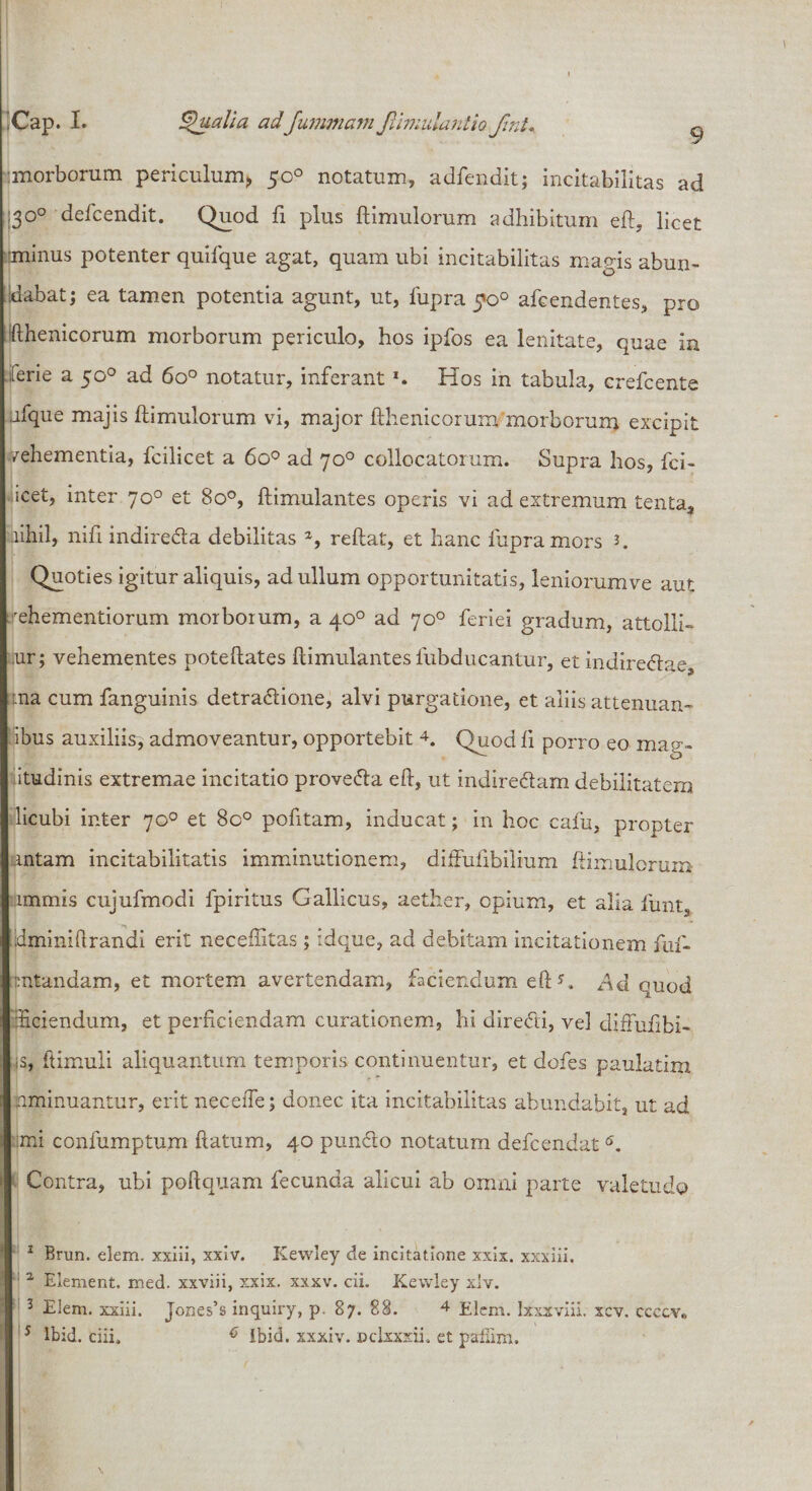 morborum periculum* 50° notatum, adfendit; incitabilitas ad ■3°° defcendit. Quod fi plus ftimulorum adhibitum eft, licet minus potenter quifque agat, quam ubi incitabilitas magis abun¬ dabat; ea tamen potentia agunt, ut, fupra 5*0° afcendentes, pro fthenicorum morborum periculo, hos ipfos ea lenitate, quae in fene a 50° ad 6o° notatur, inferant *. Hos in tabula, crefcente jfque majis ftimulorum vi, major fthenicorum morborum excipit /ehementia, fcilicet a 6o° ad 70° collocatorum. Supra hos, fci- icet, inter 70° et 8o°, ftimulantes operis vi ad extremum tenta, nihil, nift indireda debilitas *, reftat, et hanc fupra mors 2. Quoties igitur aliquis, ad ullum opportunitatis, leniorumve aut rehementiorum morborum, a 40° ad 70° feriei gradum, attolli- jur; vehementes poteftates ftimulantes fubducantur, et indiredae ina cum fanguinis detradione, alvi purgatione, et aliis attenuan- ibus auxiliis, admoveantur, opportebit 1 2 3 4. Quod ft porro eo mag¬ nitudinis extremae incitatio proveda eft, ut indiredam debilitatem licubi inter 70° et 8o° pofitam, inducat; in hoc cafu, propter intam incitabilitatis imminutionem, diffufibilium ftimulorum immis cujufmodi fpiritus Gallicus, aether, opium, et alia funt, dminiftrandi erit neceftitas ; idque, ad debitam incitationem ftif- mtandam, et mortem avertendam, faciendum eft ?, *4d quod Hciendum, et perficiendam curationem, hi diredi, vel difFufibi- is, ftimuli aliquantum temporis continuentur, et dofes paulatim nminuantur, erit neceiTe; donec ita incitabilitas abundabit, ut ad imi confumptum ftatum, 40 pundo notatum defcendat5. Contra, ubi poftquam fecunda alicui ab omni parte valetudo 1 Brun. elem. xxiii, xxiv. Kewley de incitatione xxix. xxxiii. 2 Element. med. xxviii, xxix. xxxv. cii. Kewley xlv. 3 Elem. xxiii. Jones’s inquiry, p. 87. 88. 4 Elem. lxxxviii. xcv. ccccv*&gt; 5 lbid. ciii. ^ Ibid. xxxiv. Dclxxxii. et paflim.