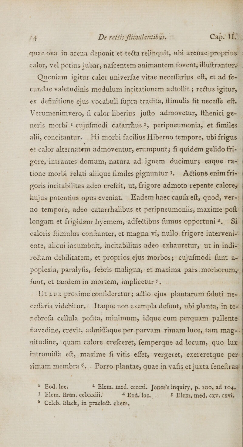 quae ova in arena deponit et tecla relinquit, ubi arenae proprius calor, vel potius jubar, nafcentem animantem fovent, illuftrantur. Quoniam igitur calor univerfae vitae neceffarius eft, et ad fe¬ cundae valetudinis modulum incitationem adtollit; re&amp;us igitur, ex definitione ejus vocabuli fupra tradita, ftimulis fit neceffe eft. Verumenimvero, fi calor liberius juflo admovetur, fthenici ge¬ neris morbi 1 cujufmodi catarrfius % peripneumonia, et fimiles alii, concitantur. Hi morbi facilius Hiberno tempore, ubi frigus et calor alternatcm admoventur, erumpunt; fi quidem gelido fri¬ gore, intrantes domum, natura ad ignem ducimur; eaque ra¬ tione morbi relati aliique fimiles gignuntur A&amp;ions enim fri¬ goris incitabiiitas adeo crefcit, ut, frigore admoto repente calore* hujus potentius opus eveniat. Eadem haec caufa eft, quod, ver¬ no tempore, adeo catarrhalibus et peripneumoniis, maxime poft longam et frigidam hyemem, adfeclibus fumus opportuni 4. Si caloris ftimuius conftanter, et magna vi, nullo frigore interveni¬ ente, alicui incumbuit, incitabiiitas adeo exhauretur, ut in indi- reftam debilitatem, et proprios ejus morbos; cujufmodi funt a- poplexia, paralyfis, febris maligna, et maxima pars morborum, funt, et tandem in mortem, implicetur *. Ut lux proxime conilderetur; aftio ejus plantarum faluti ne¬ ce (far ia videbitur. Itaque non exempla defunt, ubi planta, in te- nebrofa cellula pofita, minimum, idque cum perquam pallente fiavedine, crevit, admiffaque per parvam rimam luce, tam mag¬ nitudine, quam calore crefceret, femperque ad locum, quo lux rntromiffa eft, maxime fi vitis eftet, vergeret, exereretque per rimam membra 6. Porro plantae, quae in vafis et juxta feneftras 1 Eod. loc. x Elem. med. ccccxi, Jones’s inquiry, p. 100, ad 104. 3 Elem. Briin. cclxxxiii. 4 Eod. loc. * Elem. med. cxv. cxvx. s Cclcb. Black, in praeledl. ehem.