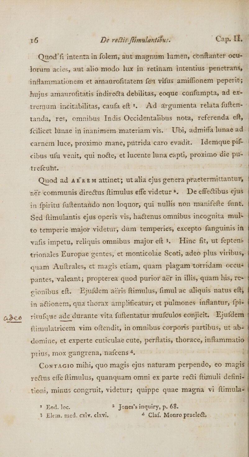 Quod fi intenta in folem, aut magnum lumen, conftanter ocu¬ lorum acies, aut alio modo lux in retinam intentius penetrans, inflammationem et amaurofitatem feu vifus amiffionem peperit; hujus amaurofitatis indireda debilitas, eoque confumpta, ad ex¬ tremum incitabilitas, caufa eft *. Ad argumenta relata fuften- tanda, res, omnibus Indis Occidentalibus nota, referenda eft, fcilicet lunae in inanimem materiam vis. Ubi, admiffa lunae ad carnem luce, proximo mane, putrida caro evadit. Idemque pil- cibus ufu venit, qui node, et lucente luna capti, proximo die pu- trefcuht. Quod ad aerem attinet; ut alia ejus genera praetermittantur, ner communis directus ftimulus effe videtur *. De effedibus ejus in fpiritu fuftentando non loquor, qui nullis non xnanifefte funt. Sed ftimulantis ejus operis vis, hadenus omnibus incognita mul¬ to temperie major videtur, dum temperies, excepto fanguinis in vafis impetu, reliquis omnibus major eft *. Hinc fit, ut feptern trionales Europae gentes, et monticolae Scoti, adeo plus viribus, quam Auftrales, et magis etiam, quam plagam torridam occu- : pantes, valeant; propterea quod purior aer in illis, quam his, re¬ gionibus eft. Ejufdem aeris ftimulus, fimul ac aliquis natus eft; K.J J in adionem, qua thorax amplificatur, et pulmones inflantur, fpi- ritufque ade durante vita fuftentatur mufculos conjicit. Ejufdem i famulatricem vim oftendit, in omnibus corporis partibus, ut ab- e domine, et experte cuticulae cute, perflatis, thorace, inflammatio . piius, mox gangrena, nafcens 4. Contagio mihi, quo magis ejus naturam perpendo, eo magis | refhis effe ftimulus, quanquam omni ex parte redi ftimuli defini- : tioni, minus congruit, videtur; quippe quae magna vi ftimula- e 1 Eod. loc. 2 Jones’s inquiry, p. 68. 3 Elcm, med. cxlv. clxvi. 4 Claf. Monro praeled.