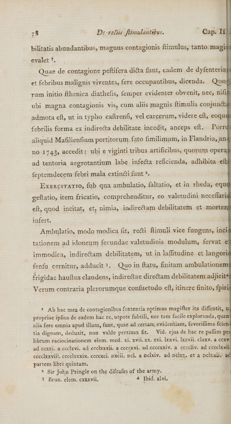 bilitatis abundantibus, magnus contagionis (limulus, tanto magia i e valet ?. Qu.ae de contagione peltifera diCta funt, eadem de dyfenteriqf &gt; et febribus malignis viventes, fere occupantibus, dicenda. Quq k rum initio fthenica diathefis, femper evidenter obvenit, nec, nifib ubi magna contagionis vis, cum aliis magnis (limulis conjungi admota efl, ut in typho caftrenfi, vel carcerum, videre eft, eoquQ febrilis forma ex indire&amp;a debilitate incedit, anceps eft. Porri aliquid Maftlienfium portitorum fato (imilimum, in plandria, anr no 1743, accedit: ubi e viginti tribus artificibus, quomm operae ad tentoria aegrotantium labe infeCta reficienda, adhibita eft» feptemdecem febri mala extinCli funta. Exercitatio, ftib qua ambulatio, faltatio, et in rheda, equq geftatio, item fricatio, comprehenditur, eo valetudini neceftari# eft, quod incitat, et, nimia, indirectam debilitatem et morteufi infert. Ambulatio, modo modica fit, refti (limuli vice fungens, incii tationem ad idoneum fecundae valetudinis modulum, fervat et Immodica, indireCtam debilitatem, ut in laffitudine et langoria fenfu cernitur, adducit1 * 3. Quo in (latu, finitam ambulationemp frigidae hauftus claudens, indire&amp;ae direCtam debilitatem adjicit4:: Verum contraria plerorumque confuetudo eft, itinere finito, fpirfi 1 Ab hac mea de contagionibus lententia optimus magifter ita diflentit, u, propriae ipfius de eadem hac re, utpote fubtili, nec tam facile exploranda, quam alia fere omnia apud illum, funt, quae ad certam evidentiam, feverifiima fcien-i tia dignam, deduxit, non valde pertinax fit. Vid. ejus de hac re pafiim pei librum raciocinationem elem. med. xi. xvii.xx. xxi. lxxvi. lxxvii. clxxv. a ccxv,: ad ccxxi. a ccclxvi. ad ccclxxxii. a ccccxvi. ad ccccxxiv. a ccccliv. ad cccclxvii cccclxxviii. cccclxxxix. ccccxci. oxeii. Del. a oclxiv. ad dcIxx. et a pclxxu. ad partem libri quintam. 1 Sir John Pringle on the difeafes of the army. 3 Brun. elem. cxxxvii. 4 Ibid. xlvi.