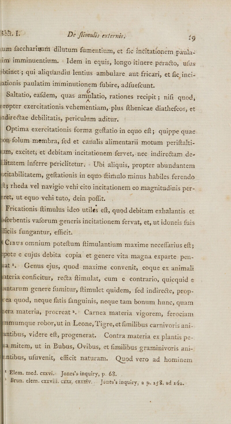 um facchariitaril dilatum fumentium, et fic incitationem pauia- im imminuentium. Idem in equis, longo itinere peradto, ufus btiriet; qui aliquaridiu lentius ambulare aut fricari, et fic, inci¬ tationis paulatim imminutionem fubire, adfuefcunt. Saltatio, eafdem, quas amulatio, rationes recipit; nifi quod, tiropter exercitationis vehementiam, plus fthenicae diathefeos, et ndiredtae debilitatis, periculum aditur. Optima exercitationis forma geftatio in equo eft; quippe quae :on folum membra, fed et canalis alimentarii motum periftalti- ..im, excitetj et debitam incitationem fervet, nec indiredfam de* ditatem inferre periclitetur. Ubi aliquis, propter abundantem cicitabilitatem, geftationis in equo ftimulo minus habiles ferendo :i; rheda vel navigio vehi cito incitationem eo magnitudinis per- •iret, ut equo vehi tuto, dein poffit. Fricationis ftimulus ideo utiles eft, quod debitam exhalantis et «forbcntis vaforum generis incitationem fervat, et, ut idoneis fuis liciis fungantur, efficit, *■ Cibus omnium poteftum ftimulantium maxime neceflarius eft; •:pote e cujus debita copia et genere vita magna exparte pen- ;at *. Genus ejus, quod maxime convenit, eoque ex animali ateria conficitur, reda ftimulat, cum e contrario, quicquid e antarum genere fumitur, ftimulet quidem, fed indiredie, prop- ea quod, neque fatis fanguinis, neque tam bonum hunc, quam iera materia, procreat z. Carnea materia vigorem, ferociam mmumque iobor, ut in .Fcone, d igre, etfimilibus carnivoris ani- mtibus, videre eft, progenerat. Contra materia ex plantis pe- a mitem, ut in Bubus, Ovibus, et fimilibus graminivoris ani- entibus, ufuvenit, efficit naturam. Quod vero ad hominem E Elem. med. cxxvi, Jones’s inquiry, p. 62. Brun, dem. cxxviii. cxxx, cxxriv, Jones’s inquiry, a p. »58. ad z6i.