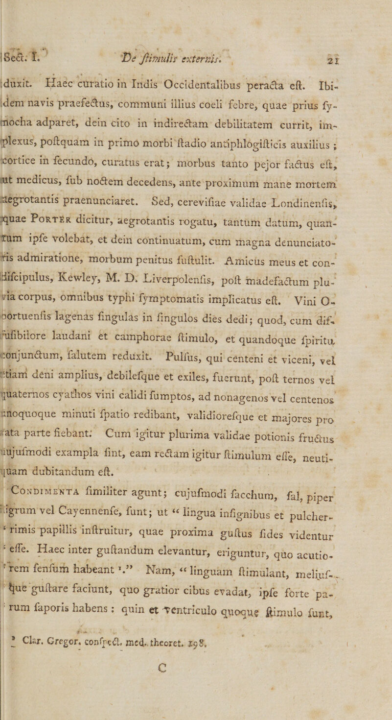 :duxit. Haec curatio in Indis Occidentalibus peracta eft. Ibi- ;dem navis praefectus, communi illius coeli febre, quae prius fv~ modia adparet, dein cito in indire&amp;am debilitatem currit, im¬ plexus, poftquam in primo morbi ftadio antiphlogifticis auxilius ; cortice in fecundo, curatus erat; morbus tanto pejor faCtus eft, ut medicus, fub noCtem decedens, ante proximum mane mortenx aegrotantis praenunciaret. Sed, cerevifiae validae JLondinenfis, quae PortRr dicitur, aegrotantis rogatu, tantum datum, quan- tum ipfe volebat, et dem continuatum, cum magna denunciato- ris admiratione, morbum penitus fuftulit. Amicus meus et con- iifcipulus, Kewley, M. D. Liverpolenfis, poli madefa&amp;um plu- yia corpus, omnibus typhi fymptomatis implicatus eft. Vini O- oortuenfis lagenas finguks in fmgulos dies dedi; quod, cum dif- ufibiiOie laudani et camphorae ftimulo, et quandoque ipiritit conjundum, faiutem reduxit. Pulfus, qui centeni et viceni, vel r;tiarri deni amplius, debilefque et exiles, fuerunt, poli ternos vel quaternos cyathos vini calidi fumptos, ad nonagenos vel centenos unoquoque minuti fpatio redibant, validiorefque et majores pro ;ata parte fiebant; Cum igitur plurima validae potionis fruChis mjufmodi exampla fmt, eam redam igitur flimulum effe, neuti- [Uam dubitandum eft. Condimekta fimiliter agunt; cnjufmodi faccliura, fal, piper i.igrum vel Cayennenfe, funt; ut “ lingua infignibus et pulcher- ! rimis papillis inftruitur, quae proxima guftus fides videntur • ede. Haec inter guftandum elevantur, eriguntur, quo acutio- : rem fenfum habeantNam, “ linguam ftimulant, meli.uf-. l}ue guftare faciunt, quo gratior citas evadat, ipfe forte pa¬ rum faporis habens: quin et -Ventricula quoque ftimulo funt, * Clar. Gregor, confpeCL mcd-theoret. 198, C