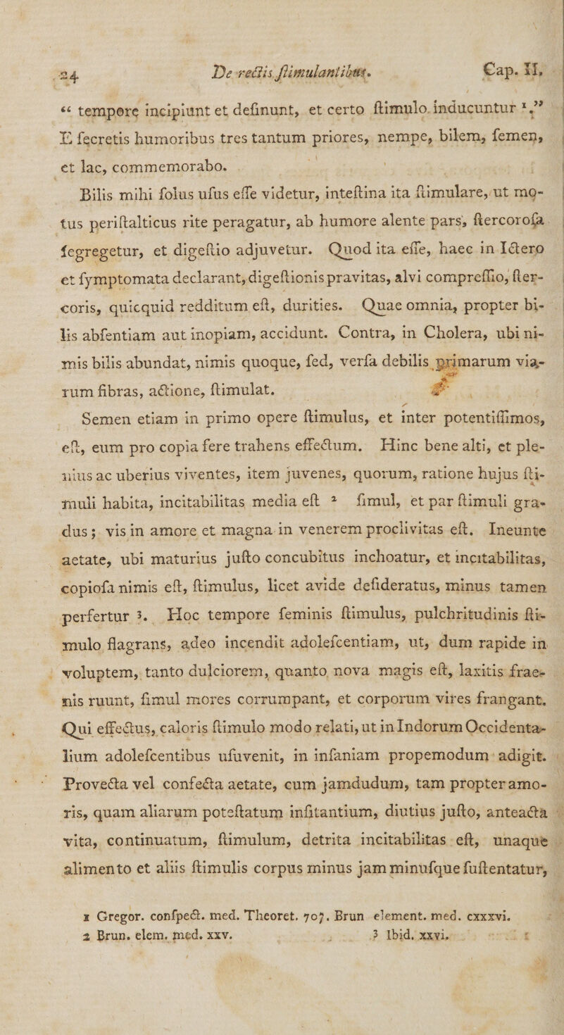 “ tempore incipiunt et definunt, et certo (limulo inducuntur E fecretis humoribus tres tantum priores, nempe, bilem, femen, et lac, commemorabo. Bilis mihi folus ufus efTe videtur, inteftina ita fi i mulare, ut mo¬ tus periftalticus rite peragatur, ab humore alente pars, ftercorofa fegregetur, et digeftio adjuvetur. Quod ita effe, haec in Ictero et fymptomata declarant, digeftionis pravitas, alvi compreffio, fter- coris, quicquid redditum eft, durities. Quae omnia, propter bi¬ lis abfentiam aut inopiam, accidunt. Contra, in Cholera, ubi ni¬ mis bilis abundat, nimis quoque, fed, verfa debilis primarum via- tum fibras, adtione, (limulat. Semen etiam in primo opere ftimulus, et inter potentifiimos, eft, eum pro copia fere trahens effectum. Hinc bene alti, ct ple¬ nius ac uberius viventes, item juvenes, quorum, ratione hujus (li¬ muli habita, incitabilitas media eft 1 fimul, et par (limuli gra¬ dus ; vis in amore et magna in venerem proclivitas eft. Ineunte aetate, ubi maturius jufto concubitus inchoatur, et incitabilitas, copiofa nimis eft, (limulus, licet avide defideratus, minus tamen perfertur Hoc tempore feminis ftimulus, pulchritudinis (li¬ mulo flagrans, adeo incendit adolefcentiam, ut, dum rapide in voluptem, tanto dulciorem, quanto nova magis eft, laxitis frae- nis ruunt, fimul mores corrumpant, et corporum vires frangant. Qui effectus, caloris (limulo modo relati, ut in Indorum Occidenta¬ lium adolefcentibus ufiivenit, in infaniam propemodum adigit. Provedta vel confedla aetate, cum jamdudum, tam propter amo¬ ris, quam aliarum poteftatum infitantium, diutius jufto, anteadla vita, continuatum, (limulum, detrita incitabilitas eft, unaque alimento et aliis (limulis corpus minus jamminufquefuftentatur, i Gregor, confpecft. med. Theoret. 707. Brun element. med. cxxxvi. 1 Brun. elem. med. xxv. 3 Ibid. xxvi.