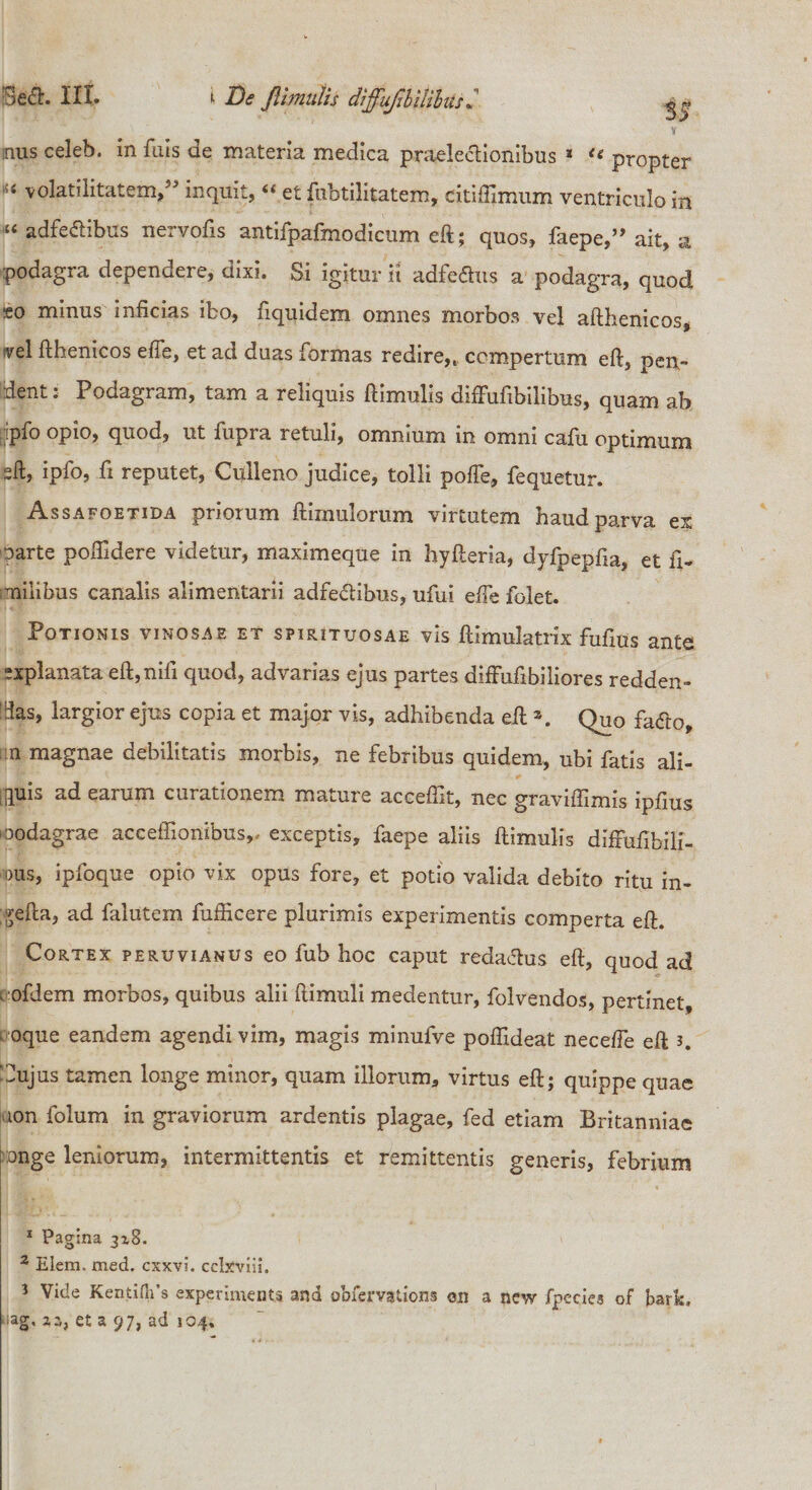 is mus celeb. in fuis de materia medica praele&amp;ionibus 1 2 3 « propter '5&lt; volatilitatem,” inquit, “ et fubtilitatem, citifFimum ventriculo in adfe&amp;ibus nervofis antifpafmodicum eft; quos, faepe,” ait, a podagra dependere, dixi. Si igitur it adfedhis a podagra, quod eo minus inficias ibo, fiquidem omnes morbos vel afthenicos, vel fthenicos efle, et ad duas formas redire,, compertum eft, oen- ident: Podagram, tam a reliquis ftimuiis difFufibilibus, quam ab ,-pfo quod, ut fupi a retuli, omnium in omni cajfii optimum sft, ipfo, fi reputet, Cuileno judice, tolli pofte, fequetur. Assafoetida priorum ftimulorum virtutem haud parva ex parte poftidere videtur, maximeque in hyfteria, dyfpepfia, et fi- imilibus canalis alimentarii adfedlibus, ufui efte folet. Potionis vinosae et spirituosae vis ftimulatrix fuftus ante sxplanata eft,nifi quod, advarias ejus partes difFufibiliores redden¬ das, largior ejus copia et major vis, adhibenda eft \ Quo fatfo, :n magnae debilitatis morbis, ne febribus quidem, ubi fatis ali- [fluis ad earum curationem mature aceeftk, nec graviftimis ipfius ioodagrae aceeffionibus,, exceptis, faepe aliis ftimuiis difrufibili- ous, ipfoque opio vix opus fore, et potio valida debito ritu in- gefta, ad falutem fufficere plurimis experimentis comperta eft. Cortex peruvianus eo fub hoc caput redatfus eft, quod ad , ofdem morbos, quibus alii ftimuli medentur, folvendos, pertinet, oque eandem agendi vim, magis minufve poftideat necefte eft s. Cujus tamen longe minor, quam illorum, virtus eft; quippe quae ion folum in graviorum ardentis plagae, fed etiam Britanniae :onge leniorum, intermittentis et remittentis generis, febrium 1 Pagina 318. 2 Elcm. med. cxxvi. cclxviii, 3 Vide KentiHPs experimenta and obfervations 011 a new fpecies of bark» ag, 2 a, et a 97, ad 104,