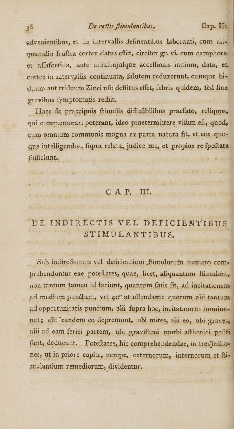 vS De retiisJlimulantibtis• Cap. 1L advenientibus, et in intervallis delinentibus laboranti, cum ali¬ quamdiu fruftra cortex datus edet, circiter gr. vi. cum camphora et afiafoetida, ante uniufcujufque acceflionis initium, data, et cortex in intervallis continuata, falutem reduxerunt, cumque bi¬ duum aut triduum Zinci ulli deftitus efiet, febris quidem, fed fine gravibus fymptomatis rediit. Haec de praecipuis ftimulis diffufibilibus praefato, reliquos* qui commemorari poterant, ideo praetermittere vifum eft, quod, eum omnium communis magna ex parte natura fit, et eos quo¬ que intelligendos, fupra relata, judice me, et propius re fpe&amp;ata iufficiunt. * * ■ r&gt; * \ ' * 4 4 • ' . ■ ■ C A P. IIL DE INDIRECTIS VEL DEFICIENTIBUS STIMULANTIBUS. Sub indirectorum vel deficientium .ftimulorufn numero com¬ prehenduntur eae poteftates, quae, licet, aliquantum flimulent, non tantum tamen id faciunt, quantum fatis fit, ad incitationem ad medium punCtum, vel 40° attollendam: quorum alii tantum ad opportunitatis pundtum, alii fupra hoc, incitationem imminu¬ unt; alii 'eandem eo depremunt, Ubi mites, alii eo, ubi graves, alii ad eam feriei partem, ubi graviftimi morbi afthenici politi funt, deducunt. Poteftates, hic comprehendendae, in tresTedio- nes, ut in priore capite, nempe, externorum, internorum et ftL Ululantium remediorum, dividentur*