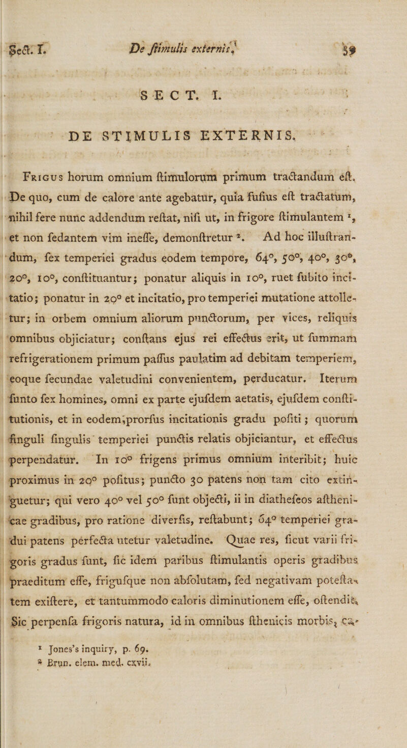 |?e&lt;5l. I- De ftimulis externis. SECT, I. DE STIMULIS EXTERNIS, Frigus horum omnium flimulorum primum tra&amp;andum efh De quo, cum de calore ante agebatur, quia fufius efl tra&amp;atum, nihil fere nunc addendum reflat, nifi ut, in frigore flimulantem *, et non fedantem vim ineffe, demonflretur *. Ad hoc illuflran- dum, fex temperiei gradus eodem tempore, 64°, 50°, 40°, 3&lt;A 200, io°, conflituantur; ponatur aliquis in io°, ruet fubito inci¬ tatio; ponatur in 20° et incitatio, pro temperiei mutatione attolle-, tur; in orbem omnium aliorum pundtorum, per vices, reliquis omnibus objiciatur; conflans ejus rei effe&amp;us erit, ut fummam refrigerationem primum paffus paulatim ad debitam temperiem, eoque fecundae valetudini convenientem, perducatur. Iterum funto fex homines, omni ex parte ejufdem aetatis, ejufdem confli» tutionis, et in eodem,prorfus incitationis gradu pofiti; quorum finguli fingulis temperiei pun&lt;5tis relatis objiciantur, et efFe&lt;5i:us perpendatur. In io° frigens primus omnium interibit; huic proximus in 20° pofitus; pundto 30 patens non tam cito extiri- guetur; qui vero 40° vel 50° funt obje&lt;51i, ii in diathefeos aflheni- cae gradibus, pro ratione diverfis, reflabunt; 64° temperiei gra- dui patens perfe&amp;a utetur valetudine. Quae res, fxcut varii fri¬ goris gradus funt, fic idem paribus flimulantis operis gradibus praeditum effe, frigufque non abfolutam, fed negativam potefla-». tem exiflere, et tantummodo caloris diminutionem effe, oflendi'^ Sic perpenfa frigoris natura, id in omnibus flhenicis morbis? c;v 1 Jones’s inquiry, p. 69. a Eryn. elem. med. cxvi.L