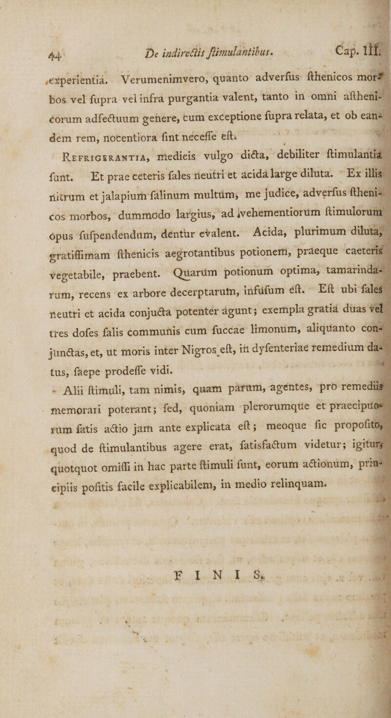 De indirectis Jlimulantibus. Cap. 1IL experientia. Verumenimvero, quanto adverfus fthenicos mor¬ bos vel fupra vel infra purgantia valent, tanto in omni aftheni- corum adfeCtuum genere, cum exceptione fupra relata, et ob ean¬ dem rem, nocentiora fint necefle efti Refrigerantia, medicis vulgo diCta, debiliter ftimulantia funt. Et prae ceteris fales neutri et acida large diluta. Ex illis nitrum et jalapium falinum multum; me judice, adverfus ftheni- cos morbos, dummodo largius, ad ivehementioium ftimulorum Opus fufpendendum, denthr evalent. Acida, plurimum diluta, gratiffimam fthenicis aegrotantibus potionem, praeque caeteris vegetabile, praebent. Quarum potionum optima, tamaiinda- rum, recens ex arbore decerptarum, infufum eft. Eft ubi fale^ neutri et acida conjuCta potenter agunt; exempla gratia duas vel tres dofes falis communis cum fuccae limonum, aliquanto con¬ junctas, et, ut moris inter Nigroseft, iii dyfenteriae remedium da¬ tus, faepe prodeffe vidi. Alii ftimuli, tam nimis, quam parum, agentes, pro remediis memorari poterant; fed, quoniam plerorumque et praecipuo*- sum fatis actio jam ante explicata eft; meoque fic piopofito, quod de ftimulantibus agere erat, fatisfaCtum videtur; igitur,- quotquot omiffi in hac parte ftimuli funt, eorum aCtionum, prin¬ cipiis pofitis facile explicabilem, in medio relinquam. FINI S*