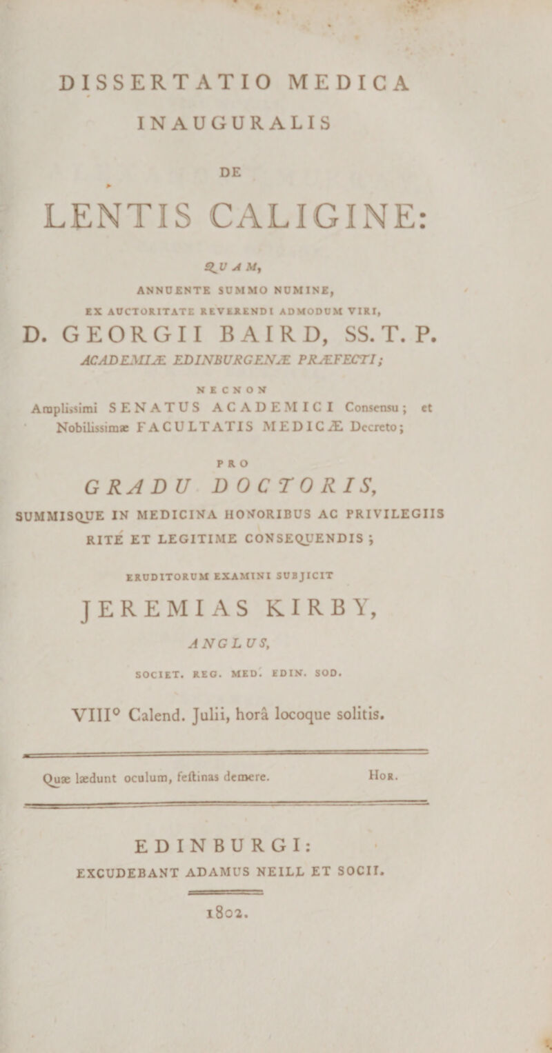 0 IN AUGURALIS DE LENTIS CALIGINE: £^U A A/, ANNUENTE SUMMO NUMINE, EX AUCTORITATE REVERENDI ADMODUM VIRI, D. GEORGII BAIRD, SS. T. P. ACADEMIA ED1NBVRGENJE PROFECTI; N E C N O N Arapli&gt;simi SENATUS ACADEMICI Consensu; et Nobilissimae F A C U L T AT IS MEDICiE Decreto; PRO G RA D U DOCTORIS, SUMMISQUE IN MEDICINA HONORIBUS AC PRIVILEGIIS RITE ET LEGITIME CONSEQUENDIS ; ERUDITORUM EXAMINI SUBJICIT JEREMIAS KIRBY, ANGLUS, SOCIET. REO. MED. EDIN. SOD. VIII0 Calend. Julii, hora locoque solitis. Quae laedunt oculum, feftinas demere. Hor. EDINBURGI: EXCUDEBANT ADAMUS NEILL ET SOCII. 1802.