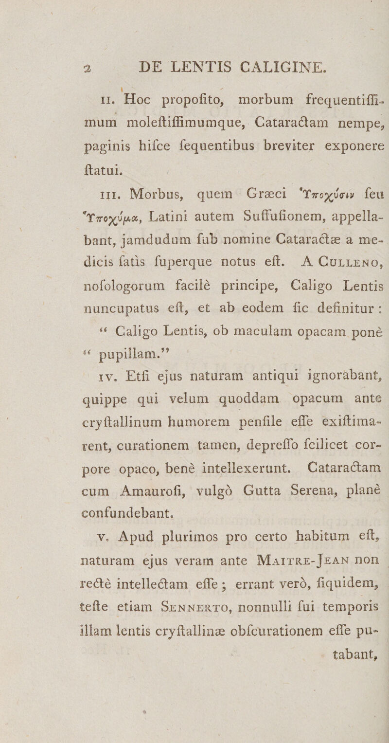 ii. Hoc propofito, morbum frequentiffi» mum moleftiftimumque, Cataradiam nempe, paginis hifce fequentibus breviter exponere flatui. in. Morbus, quem Graeci 'Yn-o^uVn/ feu 'T?TQyupa', Latini autem Suffufionem, appella¬ bant, jamdudum fub nomine Cataraclae a me¬ dicis fatis fuperque notus eft. A Culleno, nofologorum facile principe, Caligo Lentis nuncupatus eft, et ab eodem fic definitur : 44 Caligo Lentis, ob maculam opacam pone 44 pupillam.’* iv. Etfi ejus naturam antiqui ignorabant, quippe qui velum quoddam opacum ante cryftallinum humorem penfile effe exiftima- rent, curationem tamen, deprefib fcilicet cor¬ pore opaco, bene intellexerunt. Gataradlam cum Amaurofi, vulgo Gutta Serena, plane confundebant. v. Apud plurimos pro certo habitum eft, naturam ejus veram ante Maitre-Jean non redte intelledtam efle ; errant vero, fiquidem, tefte etiam Sennerto, nonnulli fui temporis illam lentis crystallinae obfcurationem efte pu¬ tabant.