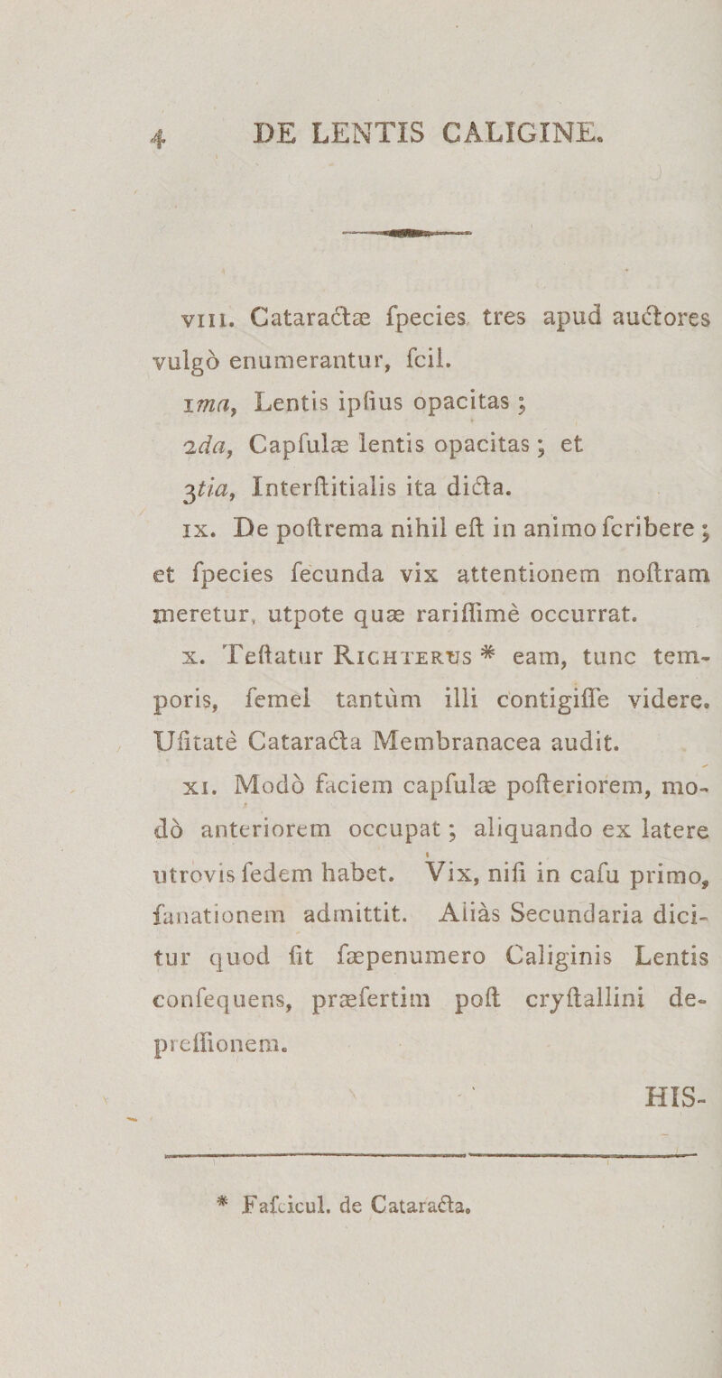 J vin. Cataractas fpecies tres apud audtores vulgo enumerantur, fcil. ima, Lentis iplius opacitas; 2da, Capfuls lentis opacitas; et 3tia, Interftitialis ita dida. ix. De poftrema nihil eft in animo fcribere ; et fpecies fecunda vix attentionem noitrani meretur, utpote quae rariflime occurrat. x. Teftatur Richterus * eam, tunc tem¬ poris, femei tantum illi contigiife videre. Uiitate Catarada Membranacea audit. xi. Modo faciem capfulae poileriorem, mo¬ do anteriorem occupat; aliquando ex latere i utrovis fedem habet. Vix, nili in cafu primo, fanationem admittit. Aiias Secundaria dici¬ tur quod iit faepenumero Caliginis Lentis confequens, praefertim poil cryllallini de- preifionem. HIS- # FaLicul. de Catara&amp;a.