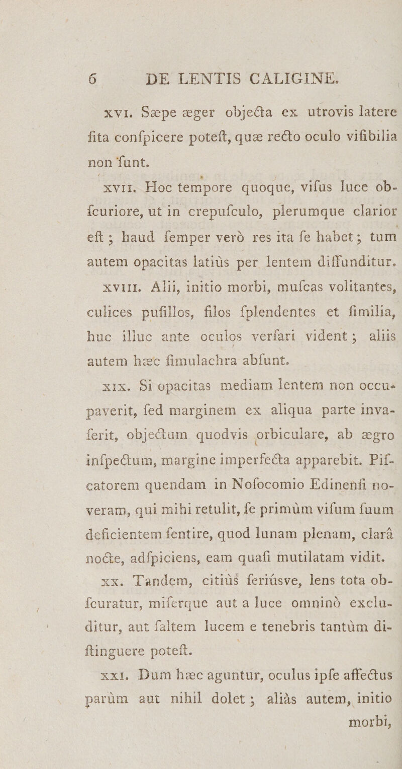 xvi. Saepe aeger objeda ex utrovis latere lita confpicere poteil, quae redo oculo vilibilia non Tunt. xvn. Hoc tempore quoque, vifus luce ob- fcuriore, ut in crepufculo, plerumque clarior eft ; haud femper vero res ita fe habet; tum autem opacitas latius per lentem diffunditur, xviii. Alii, initio morbi, mulcas volitantes, culices puiillos, filos fplendentes et fimilia, huc illuc ante oculos verfari vident ; aliis autem haec fimulachra abfunt» xix. Si opacitas mediam lentem non occu¬ paverit, fed marginem ex aliqua parte inva- ferit, objedum quodvis orbiculare, ab aegro infpedum, margine imperfeda apparebit. Pif- catorem quendam in Nofocomio Edinenfi no¬ veram, qui mihi retulit, fe primum vifum fuum deficientem fentire, quod lunam plenam, clara nocte, adfpiciens, eam quali mutilatam vidit. xx. Tandem, citius feriusve, lens tota ob- fcuratur, miferque aut a luce omnino exclu¬ ditur, aut faltem lucem e tenebris tantum di- ftinguere poteil. xxi. Dum haec aguntur, oculus ipfe affedus parum aut nihil dolet; alias autem, initio morbi,